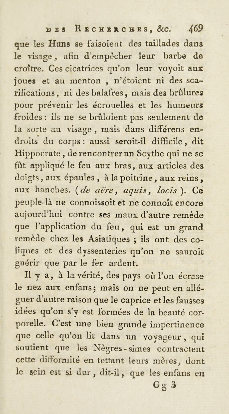que les Huns se fa isolent des taillades dans le visage, aiin d’empêcher leur barbe de croître. Ces cicatrices qu’on leur voyoit aux joues et au menton , n’étoient ni des sca- rifications, ni des balafres, mais des brûlures pour prévenir les écrouelles et les humeurs froides : ils ne se brûloient pas seulement de la sorte au visage , mais dans différens en- droits du corps : aussi seroit-il difficile, dit Hippocrate , de rencontrer un Scythe qui ne se fût appliqué le feu aux bras, aux articles des doigts, aux épaules , à la poitrine, aux reins, aux hanches, (de aëre y aquis y locis ). Ce peuple-là ne connoissoit et ne connoît encore aujourd’hui contre ses maux d’autre remède que l’application du feu, qui est un grand remède chez les Asiatiques ; ils ont des co- liques et des dyssenteiies qu’on ne sauroit guérir que par le fer ardent. Il y a, à la vérité, des pays où l’on écrase le nez aux enfans^ mais on ne peut en allé- guer d’autre raison que le caprice et les fausses idees qu’on s’y est formées de la beauté cor- porelle. C’est une bien grande impertinence que celle qu’on lit dans un voyageur, qui soutient que les Nègres-simes contractent cette difformité en tettant leurs mères, dont le sein est si dur, dit-il, que les enfans en Gg 3