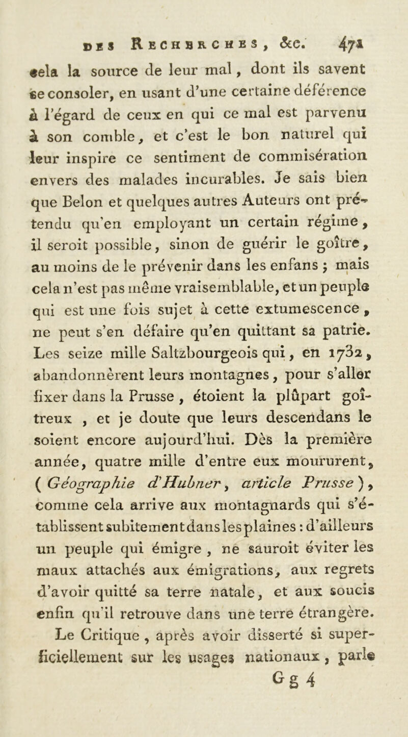 «ela la source de leur mal, dont ils savent ce consoler, en usant d’une certaine déférence à l’égard de ceux en qui ce mal est parvenu à son comble, et c’est le bon naturel qui leur inspire ce sentiment de commisération envers des malades incurables. Je sais bien que Selon et quelques autres Auteurs ont pré-» tendu qu’en employant un certain régime , il seroit possible, sinon de guérir le goitre, au moins de le prévenir dans les enfans 5 mais cela n’est pas inêaie vraisemblable, et un peuple qui est une fois sujet à cette extumescence , ne peut s’en défaire qu’en quittant sa patrie. Les seize mille Saltzbourgeois qui, en 17^2, abandonnèrent leurs montagnes, pour s’aller fixer dans la Prusse , étoient la plûpart goi- treux , et je doute que leurs descendans le soient encore aujourd’hui. Dès la première année, quatre mille d’entre eux moururent, ( Géographie dHuhner, article Prusse ) , comme cela arrive aux montagnards qui s’é- tablissent subitement dans les plaines : d’ailleurs un peuple qui émigre , ne sauroit éviter les maux attachés aux émigrations, aux regrets d’avoir quitté sa terre natale, et aux soucis enfin qu’il retrouve dans une terre étrangère. Le Critique , après avoir disserté si super- ficiellement sur les usages nationaux, parle Gg4