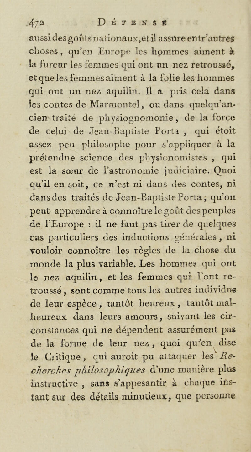 ,47^ Dépens* aussi desgoi^ts nationaux,et il assure entr’autres choses J qu’en Europe les hommes aiment à la llireur les Femmes qui ont un nez retroussé, et que les femmes aiment à la folie les hommes qui ont un nez aquilin. Il a pris cela dans les contes de Marmontel, ou clans cjuelqu’an- ciemtraité de physiognomonie, de la force de celui de Jean-Baptiste Porta , qui étoit assez peu philosophe pour s’applic|uer à la prétendue science des physionomistes , cjui est la sœur de l’astronomie judiciaire. Quoi qu’il en soit, ce n’est ni dans des contes, ni dans des traités de Jean-Baptiste Porta ^ qu’on peut apprendre à connoître le goût des peuples de l’Europe : il ne faut pas tirer de cjuelques cas particuliers des inductions générales, ni vouloir connoître les règles de la chose du monde la plus variable. Les hommes qui ont le nez aquilin, et les femmes cjui l’ont re- troussé , sont comme tous les autres individus de leur espèce, tantôt heureux , tantôt mal- heureux dans leurs amours, suivant les cir- constances qui ne dépendent assurément pas de la forme de leur nez , quoi qu^en^dise le Critique, cpü auroit pu attacjuer les Me- cherches philosophiques d’une manière plus instructive , sans s’appesantir à chaque ins- tant sur des détails minutieux, que personne