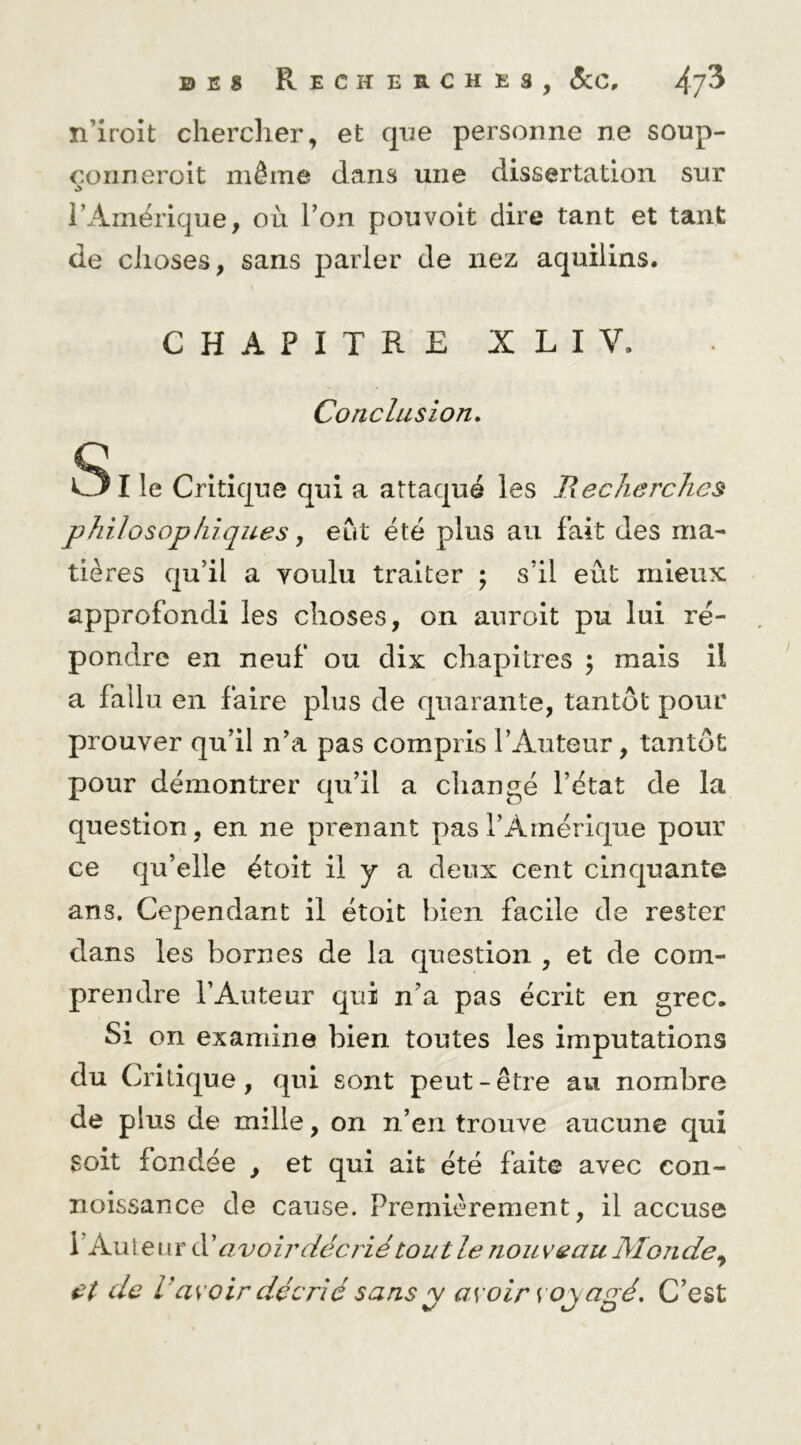 n’iroit chercher, et que personne ne soup- çonneroit même dans une dissertation sur l’Amérique, où Ton pouvoir dire tant et tant de choses, sans parler de nez aquiiins. CHAPITRE XLIV. Conclusion» SI le Critique qui a attaqué les Recherches philosophiques, eut été plus au fait des ma- tières qu’il a voulu traiter ; s’il eût mieux approfondi les choses, on auroit pu lui ré- pondre en neuf ou dix chapitres \ mais il a fallu en faire plus de quarante, tantôt pour prouver qu’il n’a pas compris l’Auteur, tantôt pour démontrer qu’il a changé l’état de la question, en ne prenant pas l’Amérique pour ce qu’elle étoit il y a deux cent cinquante ans. Cependant il étoit bien facile de rester dans les bornes de la question , et de com- prendre l’Auteur qui n’a pas écrit en grec. Si on examine bien toutes les imputations du Critique, qui sont peut-être au nombre de plus de mille, on n’en trouve aucune qui soit fondée , et qui ait été faite avec con- noissance de cause. Premièrement, il accuse l’Auteur îlC avoir décrié tout le nouveau Monde
