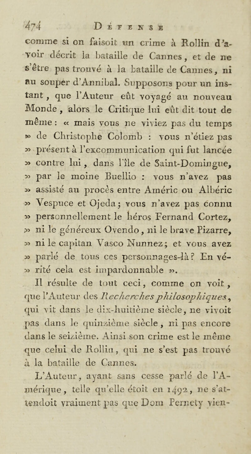 comme si on faisoit nn crime à Rollln dSa- voir décrit la bataille de Cannes, et de ne s’être pas trouvé à la bataille de Cannes, ni au souper d’Annibal. Supposons pour un ins- tant , que l’Auteur eût voyagé au nouveau Monde , alors le Critique lui eût dit tout de même : « mais vous ne viviez pas du temps ^ de Christophe Colomb : vous n’étiez pas >5 présent à l’excommunication qui fut lancée » contre lui, dans File de Saint-Domingue, 55 par le moine Buellio : vous n’avez pas 5> assisté au procès entre Arnéric ou Albéric 55 Vespuce et OJeda^ vous n’avez pas connu 5> personnellement le héros Fernand Cortez, ?5 ni lé généreux Ovendo, ni le brave Pizarre, >5 ni le capitan Vasco Nunnez; et vous avez 55 parlé de tous ces personnages4à? Enve- rs ri té cela est impardonnable 55. Il résulte de tout ceci, comme on voit, que l’Auteur des llechcrelies philosophiques ^ qui vit dans le dix-huitième siècle, ne vivoit pas dans le quinzième siècle, ni pas encore dans le seizième. Ainsi son crime est le même que celui de Rollin, qui ne s’est pas trouvé a la bataille de Cannes. L’Auteur, ayant sans cesse parlé de l’A- mérique, telle qu’elle étoit en 149^ > tendoit vraiment pas que Doiii Fernety vien-