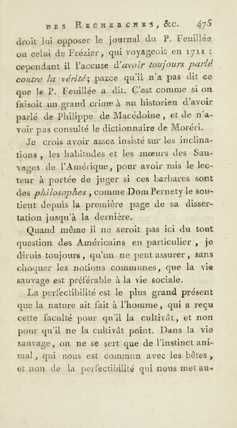15 E s Recheecmbs, 5cc. 4jS droit lui opposer le journal du P. Feuillée ou celui de Frézier, qui voyageoit en 1711 : cependant il l’accuse à!avoir toujours parité contre la vérité ; parce qu il n a pas dit ee que le P. Feuillée a dit. C’est comme si on. Paisoit un «frand crime à un historien d avoir O parlé de Philippe de Macédoine , et de n a- voir pas consulté le dictionnaire de Moreri. Je crois avoir assez insiste sur les inclina- tions , les haintudes et les mœurs des Sau- vages de rAmériqiie, pour avoir mis le lec- teur à portée de juger si ces barbares sont des philosophes , comme Dom Periiety le sou- tient depuis la première page de sa disser- tation jusqu’à la dernière. Quand même il ne seroit pas ici du tout question des Américains en particulier , je dirois toujours, qu’on ne peut assurer, sans choquer les notions corniiiunes, que la vi® sauvage est préférable à la vie sociale. La perfectibilité est le plus grand présent que la nature ait fait à l’homme, qui a reçu cette faculté pour qu’il la cultivât, et non pour qu’il ne la cultivât point. Dans la vie sauvage, on ne se sert que de l’instinct ani- mal , qui nous est commun avec les bêtes , et non de la perfectibilité qui nous met