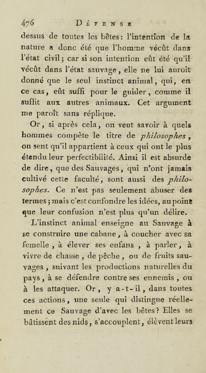 dessus de toutes les bOtes: rintêntîon de la nature a donc été que l’homnie vécût dans l’état civil ^ car si son intention eût été qu’il vécût dans l’état sauvage, elle ne lui auroit donné que le seul instinct animal, qui, en ce cas, eût suffi pour le guider, comme il suffit aux autres animaux. Cet argument me paroît sans réplique. Or, si après cela, on veut savoir à quels hommes compète le titre de philosophes , on sent qu’il appartient à ceux qui ont le plus étendu leur perfectibilité. Ainsi il est absurde de dire, que des Sauvages, qui n’ont jamais cultivé cette faculté, sont aussi des philo- sophes, Ce n’est pas seulement abuser des termes 5 mais c’est confondre les idées, au point que leur confusion n’est plus qu’un délire. L’instinct animal enseigne au Sauvage à $e construire une cabane, à coucher avec sa femelle , à élever ses enfans , à parler, à vivre de chasse , de pêche , ou de fruits sau- vages , suivant les productions naturelles du pays, à se défendre contre ses ennemis , ou à les attaquer. Or, y a-t-il, dans toutes ces actions , une seule qui distingue réelle- ment CG Sauvage d’avec les bêtes? Elles se bâtissent des nids, s’accouplent, élèvent leurs