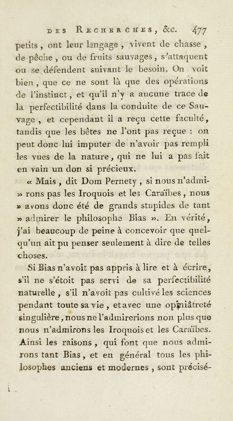 petits , ont leur langage , vivent de chasse , de pêche , ou de fruits sauvages, s'attaquent ou se défendent suivant le besoin. On voit bien , que ce ne sont là que des operations de l’instinct, et qu’il n’y a aucune trace de la perfectibilité dans la conduite de ce Sau- vage , et cependant il a reçu cette faculté, tandis que les bêtes ne l’ont pas reçue ; on peut donc lui imputer de n’avoir pas rempli les vues de la nature, qui ne lui a pas lait en vain un don si précieux. cc Mais , dit Dom Pernety , si nous ii’admi- » rons pas les Iroquois et les Caraïbes, nous » avons donc été de grands stupides de tant >9 admirer le philosophe Bias ». En vérité, j’ai beaucoup de peine à concevoir que quel- qu’un ait pu penser seulement à dire de telles choses. Si Bias n’avoit pas appris à lire et à écrire, s’il ne s’étoit pas servi d^ sa perfectibilité naturelle , s’il n’avoît pas cultivé les sciences pendant toute sa vie, et avec une opiniâtreté singulière, nous ne l’admirerions non plus que nous n’admirons les Iroquois et les Caraïbes. Ainsi les raisons , qui font que nous admi- rons tant Bias, et en général tous les phi- losophes anciens et modernes , sont précisé- L