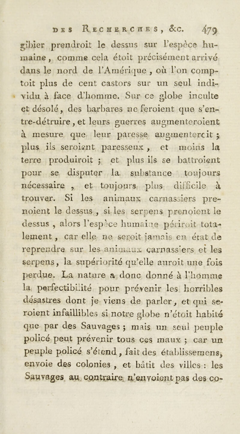 gibier prendroit le dessus sur l’espèce hu- maine, comme cela étoit précisément arrivé dans le nord de l’Amérique , où l’on comp- toit plus de cent castors sur un seul indi- vidu à face d’homme. Sur ce globe inculte et désolé, des barbares ne feroient que s’en- tre-détruire , et leurs guerres augmenteroient à mesure que. leur paresse augmentercit 5 plus ils seroi^nt paresseux , et moins la terre produiroit 5 et plus ils se battroient pour se disputer la. substance toujours nécessaire , et toujours, plus difficile à trouver. Si les animaux carnassiers pre- noient le dessus , sLles serpens prenoient le dessus , alors l’espv^^ce humai ie périroit tota-^ lement, car elle ne seipit jamnis en état de reprendre sur les animaux carnassiers et les serpens, la supériorité qu’elle aurolt une fois perdue. La nature a donc donné à l’iiomme la, perfectibilité pour prévenir les horribles désastres dont je viens de parler^ et qui se- roient infaillibles si notre globe n’étoit habité que par des Sauvages ; mais un seul peuple policé peut prévenir tous ces maux ; car un peuple policé, s’étend, fait des étaldissemens, envole des colonies , et bâtit des villes : les Sauvages au. cojatjraire, n’envoient pas des co**