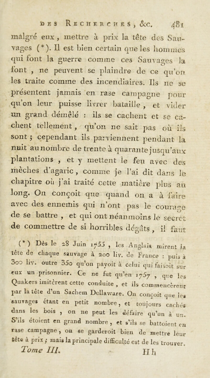 V ï3 E 3 Recherches, êcc, iSi malgré eux , mettre à prix la tête des Sau- vages (*). Il est bien certain que les hommes qui font la guerre comme ces Sauvages la font , ne peuvent se plaindre de ce qu’on les traite comme des incendiaires. Ils ne se présentent jamais en rase campagne pour qu’on leur puisse livrer Ijataiile , et vider un grand démêlé : ils se cachent et se ca- chent tellement , qu’on ne sait pas où ils sont ; cependant ils parviennent pendant la nuit au nombre de trente à quarante jusqu’aux plantations , et y mettent le feu avec des ihèches d’agaric , comme je l’ai dit dans le chapitre où j’ai traité cette matière plus au long. On conçoit que quand on a à faire avec des ennemis qui n’ont pas le courarre de se battie , et qui ont neanmoins le secret de commettre de si horribles dégâts , il faut (*) Dès le 28 Juin 1755 , les Angkk mirent ia tête de chaque sauvage à 200 liv. de France : j.uis à 3oo liv. outre 35o qu’on payoit à celui qui fai^oit sur eux un prisonnier. Ce ne fut qu’en lySj , que les Quakers imitèrent cette conduite, et ils commencèrent par la tête d’un Sachem Dellaware. On conçoit que les sauvages étant en petit nombre, et toujours cachés dans les bois , on ne peut les défaire qu’un à un. S’ils étoient en grand nombre , et s’ils se battoient en rase campagne, on «e gardeioit bien de mettre leur tête à prix ; mais la principale difficulté est de les trouver. Tome IlL JI h