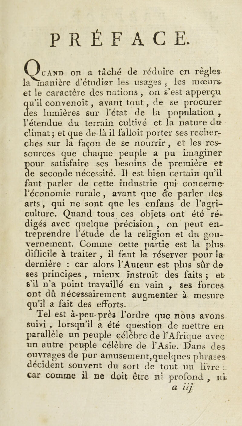 PRÉFACE. uand on a tâché de réduire en règles la inanière d’étudier les usages ; les mœurs et le caractère des nations , ou s’est apperçu qu’il convenoit , avant tout, de se procurer des lumières sur l’état de la population , l’étendue du terrain cultivé et la nature du climat ; et que de-là il falloit porter ses recher- ches sur la façon de sc nourrir, et les res- sources que chaque peuple a pu imaginer pour satisfaire ses besoins de première et de seconde nécessité. Il est bien certain qu’il faut parler de cette industrie qui concerne* l’économie rurale , avant que de parler des arts , qui ne sont que les enfans de l’agri- culture. Quand tous ces objets ont été ré- digés avec quelque précision , on peut en- treprendre l’étude de la religion et du gou- vernement. Comme cette partie est la plus- difficile à traiter , il faut la réserver pour la dernière : car alors l’Auteur est plus sûr de ses principes , mieux instruit des faits ; et s’il n’a point travaillé en vain , ses forces ont dû nécessairement augmenter à mesure qu’il a fait des efforts. Tel est à-peu-près l’ordre que nous avons suivi , lorsqu il a été question de mettre en parallèle un peuple célèbre de l’Afrique avec un autre peuple célèbre de l’Asie. Dans des ouvrages de pur amusement,quelques phrases décident souvent du soit de tout un livre : car comme il ne doit être ni profond , ni • « • a uj