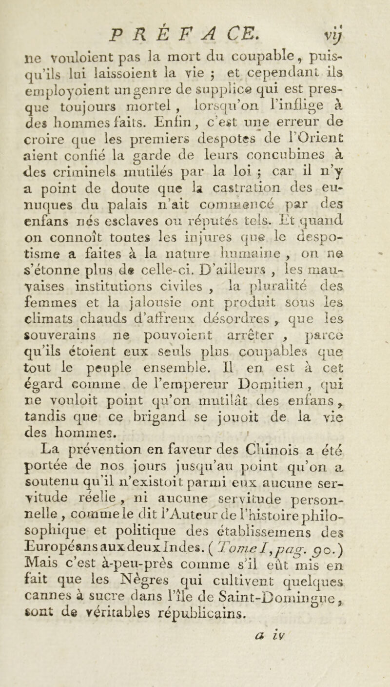 P R È F A CE. vi) ne vouloient pas la mort du coupable, puis- qu’ils lui laissoient la vie 5 et cependant ils employoient un genre de supplice qui est pres- que toujours mortel , lorsqu’on l’inflige à des hommes faits. Enfin, c’est une erreur de croire que les premiers despotes de 1 Orient aient confié la garde de leurs concubines à <les criminels mutilés par la loi ; car il 11’y a point de doute que la castration des eu- nuques du palais li ait commencé par des enfans nés esclaves ou réputés tels. Et quand 011 connoît toutes les injures que le despo- tisme a faites à la nature humaine , on ne s’étonne plus de celle-ci. D’ailleurs , les mau- vaises institutions civiles , la pluralité des femmes et la jalousie ont produit sons les climats chauds d’affreux désordres , que les souverains ne pou voient arrêter , parce qu’ils étoient eux seuls plus coupables que tout le peuple ensemble. Il en est à cet égard comme de l’empereur Domitien , qui ne vouloir point qu’on mutilât des enfans , tandis que ce brigand se j ou oit de la vie des hommes. La prévention en faveur des Chinois a été portée de nos jours jusqu’au point qu’on a soutenu qu'il n’existoit parmi eux aucune ser- vitude réelle , ni aucune servitude person- nelle , comme le dit l’Auteur de l’histoire philo- sophique et politique des établisseinens des Européans aux deux Indes. ( Tome I,pag. c?0.) Mais c est a-peu-près comme s il eût mis en fait que les Nègres qui cultivent quelques cannes a sucre dans l’île de Saint-Domingue> fcont de véritables républicains.