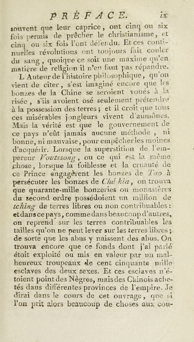 souvent que leur caprice, ont cinq ou six ibis permis de prêcher le christianisme, et cinq ou six fois l’ont défendu. Et ces conti- nuelles révolutions ont toujours lait couler du sang , quoique ce soit une maxime qu en matière de religion il n’en faut pas répandre. L Auteur de l’histoire philosophique, qu on vient de citer , s’est imaginé encore que les bonzes de la Chine se seroient voués a la risée , s’ils avoient osé seulement prétendre à la possession des terres j et il croit que tous ces misérables jongleurs vivent d’aumônes. Mais la vérité est que le gouvernement de ce pays n’eût jamais aucune méthode , ni bonne, ni mauvaise, pour ernpêcherles moines d’acquêtir. Lorsque la superstition de 1 em- pereur J^outssong , ou ce qui est la même chose, lorsque la foiblesse et la cruauté de ce Prince engagèrent les bonzes de Tao a persécuter les bonzes de Ché kia , on trouva que quarante-mille bonzeries ou monastères clu second ordre possédoient un million de tchino; de terres libres ou non contribuables : etdanscepays, comme dans beaucoup d’autres, on reprend sur les terres contribuables les tailles qu’on ne peut lever sur les terres libres ; de sorte que les abus y naissent des abus. On trouva encore que ce fonds dont j’ai parlé étoit exploité ou mis en valeur yxar un mal- heureux troupeaux 4e cent cinquante mille esclaves des deux sexes. Et ces esclaves n’é- toient point des Nègres, mais des Chinois ache- tés dans différentes provinces de l’empire. Je dirai dans le cours de cet ouvrage, que si l’on prit alors beaucoup de choses aux cou*