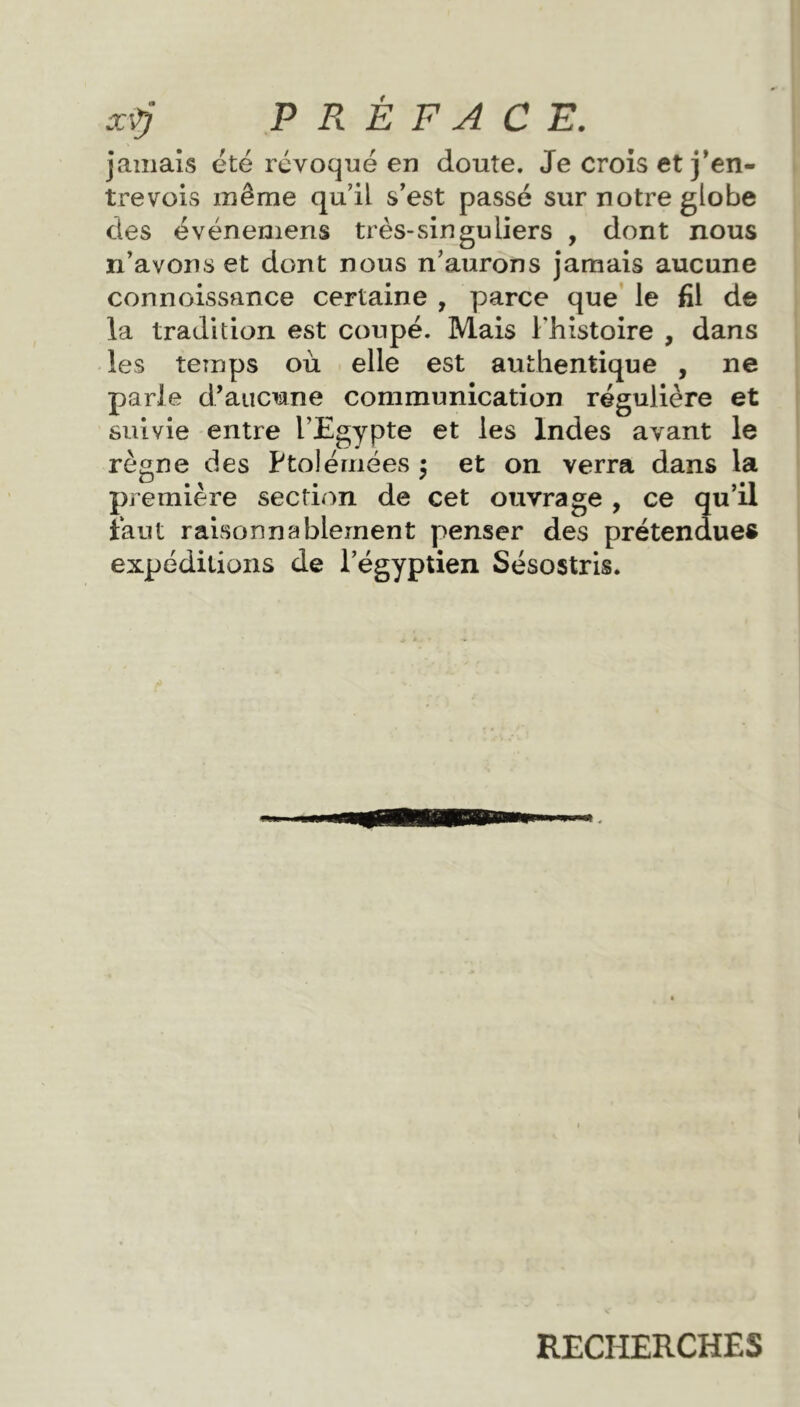 jamais été révoqué en doute. Je crois et j'en- trevois même qu’il s'est passé sur notre globe des événemens très-singuliers , dont nous n’avons et dont nous n’aurons jamais aucune connoissance certaine , parce que le fil de la tradition est coupé. Mais l'histoire , dans les temps où elle est authentique , ne parle d’aucune communication régulière et suivie entre l’Egypte et les Indes avant le règne des Ptolémées $ et on verra dans la première section de cet ouvrage , ce qu’il faut raisonnablement penser des prétendues expéditions de l’égyptien Sésostris. RECHERCHES