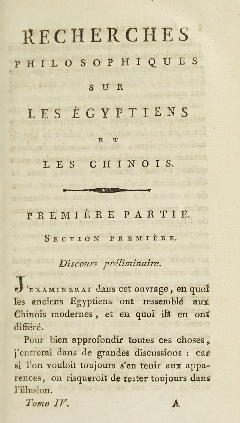 PHILO SOPHIQUES SUR LES ÉGYPTIENS E T LES CHINOIS. PREMIÈRE PARTIE. Section première. Discours préliminaire. J’examinerai clans cet ouvrage, en quoi les anciens Egyptiens ont ressemblé aux Chinois modernes, et en quoi ils en ont différé. Pour bien approfondir toutes ces choses > j’entrerai dans de grandes discussions : car si l’on vouloit toujours s’en tenir aux appa- rences, on risqueroit de rester toujours dans l’illusion. Tome IV\ A