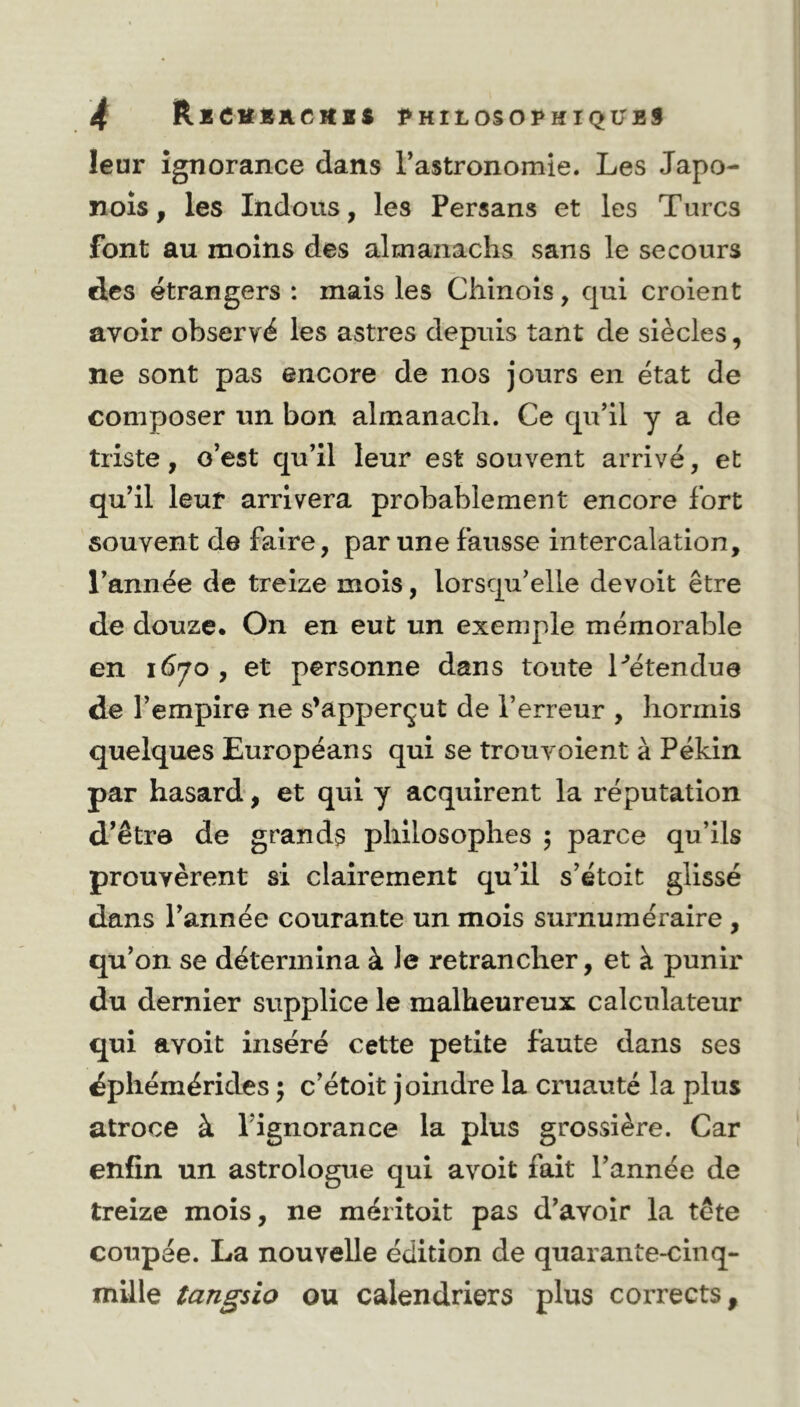 leur ignorance dans l’astronomie. Les Japo- nois, les Indous, les Persans et les Turcs font au moins des almanachs sans le secours des étrangers : mais les Chinois, qui croient avoir observé les astres depuis tant de siècles, ne sont pas encore de nos jours en état de composer un bon almanach. Ce qu’il y a de triste, o’est qu’il leur est souvent arrivé, et qu’il leur arrivera probablement encore fort souvent de faire, par une fausse intercalation, l’année de treize mois, lorsqu’elle devoit être de douze. On en eut un exemple mémorable en 1670 , et personne dans toute l'étendue de l’empire ne s’apperçut de l’erreur , hormis quelques Européans qui se trou voient à Pékin par hasard, et qui y acquirent la réputation d’être de grands philosophes ; parce qu’ils prouvèrent si clairement qu’il s’étoit glissé dans l’année courante un mois surnuméraire , qu’on se détermina à le retrancher, et à punir du dernier supplice le malheureux calculateur qui avoit inséré cette petite faute dans ses dphémérides ; c’étoit joindre la cruauté la plus atroce à l’ignorance la plus grossière. Car enfin un astrologue qui avoit fait l’année de treize mois, ne méritoit pas d’avoir la tête coupée. La nouvelle édition de quarante-cinq- mille tangsio ou calendriers plus corrects.