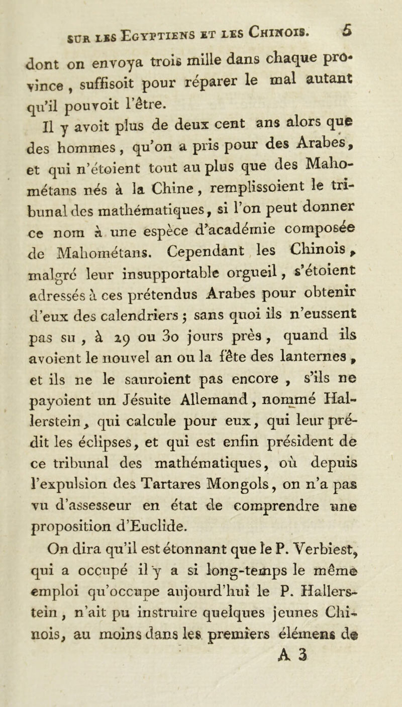 dont on envoya trois mille dans chaque pro- vince , suffisoit pour réparer le mal autant qu’il pouvoit l’être. Il y avoit plus de deux cent ans alors que des hommes, qu’on a pris pour des Arabes, et qui n’étoient tout au plus que des Maho- métans nés à la Chine, remplissoient le tri- bunal des mathématiques, si 1 on peut donner ce nom à une espèce d’académie composée de Mahométans. Cependant les Chinois, malgré leur insupportable orgueil, s etoient adressés à ces prétendus Arabes pour obtenir d’eux des calendriers $ sans quoi ils n’eussent pas su , à 19 ou 3o jours près , quand ils avoient le nouvel an ou la fête des lanternes , et ils ne le sauroient pas encore , s’ils ne payoient un Jésuite Allemand, nommé Hal- lerstein, qui calcule pour eux, qui leur pré- dit les éclipses, et qui est enfin président de ce tribunal des mathématiques, où depuis l’expulsion des Tartares Mongols, on n’a pas vu d’assesseur en état de comprendre une proposition d’Euclide. On dira qu’il est étonnant que le P. Verbiest, qui a occupé il y a si long-temps le même emploi qu’occupe aujourd’hui le P. Hallers- tein , n’ait pu instruire quelques jeunes Chi- nois, au moins dans les premiers élémens d@