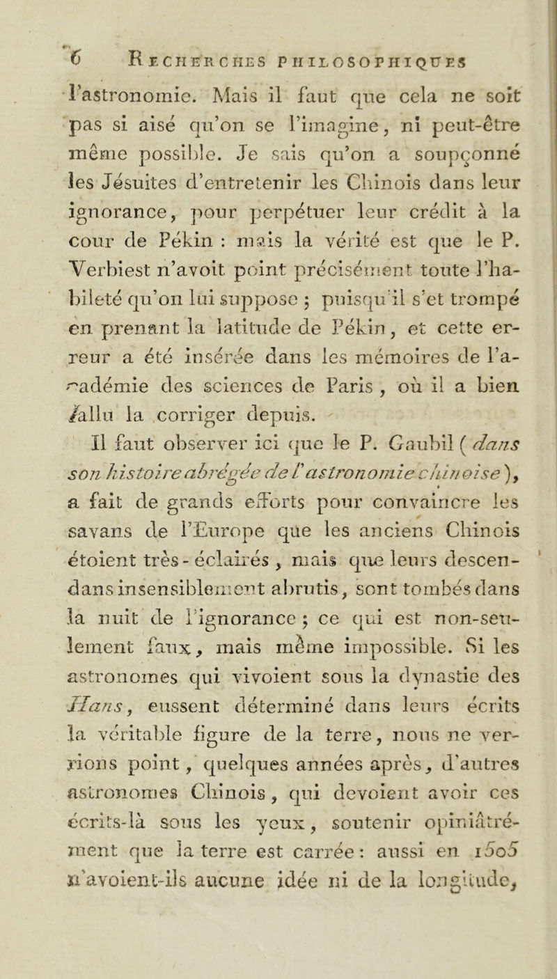 4T' 6 Recherches philosophiques l’astronomie. Mais il faut que cela ne soit pas si aisé qu’on se l’imagine, ni peut-être même possible. Je sais qu’on a soupçonné les Jésuites d’entretenir les Chinois dans leur ignorance, pour perpétuer leur crédit à la cour de Pékin : mais la vérité est que le P. Verbiest n’avoit. point précisément toute l’ha- bileté qu’on lui suppose ; puisqu'il s’et trompé en prenant la latitude de Pékin, et cette er- reur a été insérée dans les mémoires de l’a- cadémie des sciences de Paris , où il a bien /allu la corriger depuis. Il faut observer ici que le P. Gaubil ( dans son histoire abrégée de i astronomie chinoise ), a fait de grands efforts pour convaincre les savans de l’Europe que les anciens Chinois étoient très - éclairés , mais que leurs descen- dans insensiblement abrutis, sont tombés dans la nuit de lignorancc ; ce qui est non-seu- lement faux, mais même impossible. Si les astronomes qui vivoient sous la dynastie des Hans, eussent déterminé dans leurs écrits la véritable figure de la terre, nous ne ver- rions point, quelques années après, d'autres astronomes Chinois , qui dévoient avoir ces écrits-là sous les yeux, soutenir opiniàtré- ment que la terre est carrée: aussi en i5o5 ïfavoient-ils aucune idée ni de la longitude,