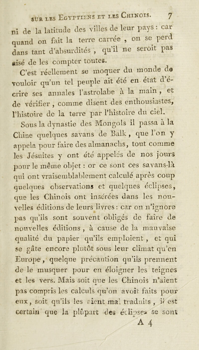ni de la latitude des villes de leur pays : car quand on fait la terre carrée , on se perd dans tant d’absurdités , qu’il ne seroit pas aisé de les compter toutes. C’est réellement se moquer du monde de vouloir qu’un tel peuple ait e^e en étau d e- crire ses annales 1 astrolabe a la main , et de vérifier , comme disent des enthousiastes, l’histoire de la terre par l’histoire du ciel. Sous la dynastie des Mongols il passa à la m Chine quelques savans de Balk , que l’on y appela pour faire des almanachs, tout comme les Jésuites y ont été appelés de nos jours pour le même objet : or ce sont ces savans-là qui ont vraisemblablement calculé apres coup quelques observations et quelques éclipses, que les Chinois ont insérées dans les nou- velles éditions de leurs livres : car on n’ignore pas qu’ils sont souvent obligés de faire de nouvelles éditions , à cause de la mauvaise qualité du papier qu’ils emploient , et qui se gâte encore plutôt sous leur climat qu’cn Europe, quelque précaution qu’ils prennent de le musquer pour en éloigner les teignes et les vers. Mais soit que les Chinois n’aient pas compris les calculs qu’on avoir faits pour eux, soit qu’ils les rient mal traduits , h est certain que la plupart des éclipses se sont