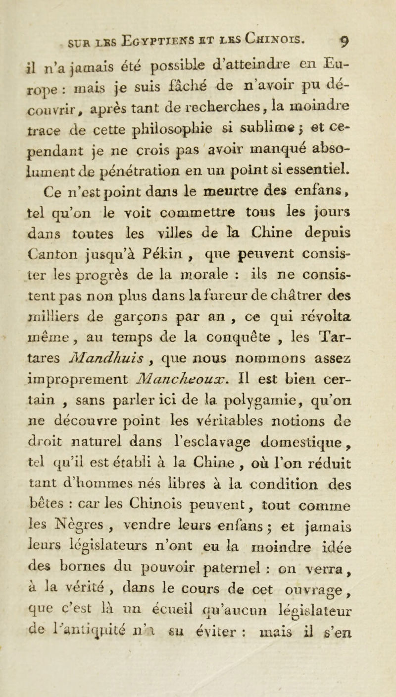 il n’a jamais été possible d’atteindre en Eu- rope : mais je suis fâché de n’avoir pu dé- couvrir, après tant de recherches, la moindre trace de cette philosophie si sublime $ et ce- pendant je ne crois pas avoir manqué abso- lument de pénétration en un point si essentiel. Ce n’est point dans le meurtre des enfans, tel qu’on le voit commettre tous les jours dans toutes les villes de la Chine depuis Canton jusqu’à Pékin , que peuvent consis- ter les progrès de la morale : ils ne consis- tent pas non plus dans la fureur de châtrer des milliers de garçons par an , ce qui révolta même, au temps de la conquête , les Tar- tares Mandhuis , que nous nommons assez improprement MancJieouæ. Il est bien cer- tain , sans parler ici de la polygamie, qu’on 11e découvre point les véritables notions de droit naturel dans l’esclavage domestique, tel qu’il est établi à la Chine , où l’on réduit tant d’hommes nés libres à la condition des bêtes : car les Chinois peuvent, tout comme les Nègres , vendre leurs enfans ; et jamais leurs législateurs n’ont eu la moindre idée des bornes du pouvoir paternel : 011 verra, a la vérité , dans le cours de cet ouvrage, que c’est là un écueil qu’aucun législateur de l'antiquité n 1 su éviter : mais il s’en