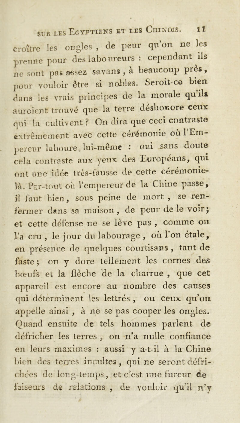 croître les ongles , de peur qu’on ne les prenne pour des laboureurs : cependant ils ne sont pas assez savans , à beaucoup près, pour vouloir être si nobles. Seroit-ce bien dans les vrais principes de la morale qu ils auroient trouvé que la terre déshonore ceux qui la cultivent ? On dira que ceci contraste extrêmement avec cette cérémonie où l’Em- pereur laboure lui-même : oui sans doute cela contraste aux yeux des Europeans, qui m ont une idée très-fausse de cette cérémonie* là. Par-tout où l’empereur de la Chine passe, il faut bien, sous peine de mort , se ren- fermer dans sa maison , de peur de le voirj et cette défense ne se lève pas , comme on Ta cru , le jour du labourage , où 1 on étalé, en présence de quelques courtisans , tant de faste ; on y dore tellement les cornes des bœufs et la flèche de la charrue , que cet appareil est encore au nombre des causes qui déterminent les lettrés , ou ceux qu’on appelle ainsi , à ne se pas couper les ongles. Quand ensuite de tels hommes parlent de défricher les terres , on n’a nulle confiance en leurs maximes : aussi y a-t-il à la Chine bien des terres incultes, qui ne seront défri- chées de long-temps, et c’est une fureur de faiseurs de relations , de vouloir qu’il n’y