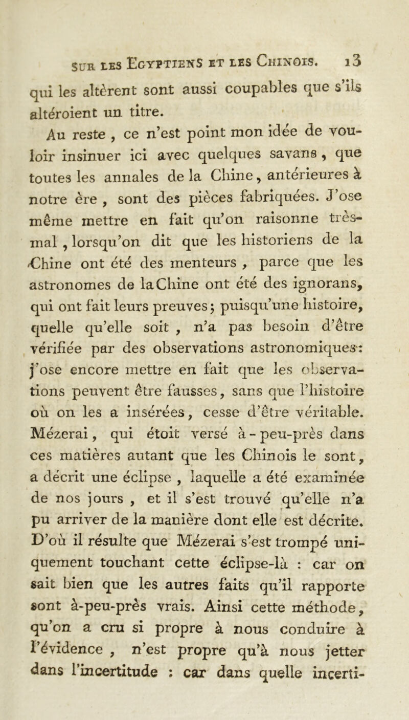 cjiii les altèrent sont aussi coupables que s ils altéroient un titre. Au reste , ce n’est point mon Idée de vou- loir insinuer ici avec quelques savans , que toutes les annales de la Chine, anterieures à notre ère , sont des pièces fabriquées. J ose même mettre en lait qu’on raisonne très- mal , lorsqu’on dit que les historiens de la Chine ont été des menteurs , parce que les astronomes de la Chine ont été des ignorans, qui ont fait leurs preuves ; puisqu’une histoire, quelle qu’elle soit , n’a pas besoin d’être vérifiée par des observations astronomiques: j'ose encore mettre en fait que les observa- tions peuvent être fausses, sans que l’histoire où on les a insérées, cesse d’être véritable. Mézerai, qui étoit versé à - peu-près dans ces matières autant que les Chinois le sont, a décrit une éclipse , laquelle a été examinée de nos jours , et il s’est trouvé qu’elle n’a pu arriver de la manière dont elle est décrite. D’où il résulte que Mézerai s’est trompé uni- quement touchant cette éclipse-là : car on sait bien que les autres faits qu’il rapporte sont à-peu-près vrais. Ainsi cette méthode, qu’on a cru si propre à nous conduire à l’évidence , n’est propre qu’à nous jetter dans 1 incertitude : car dans quelle incerti-