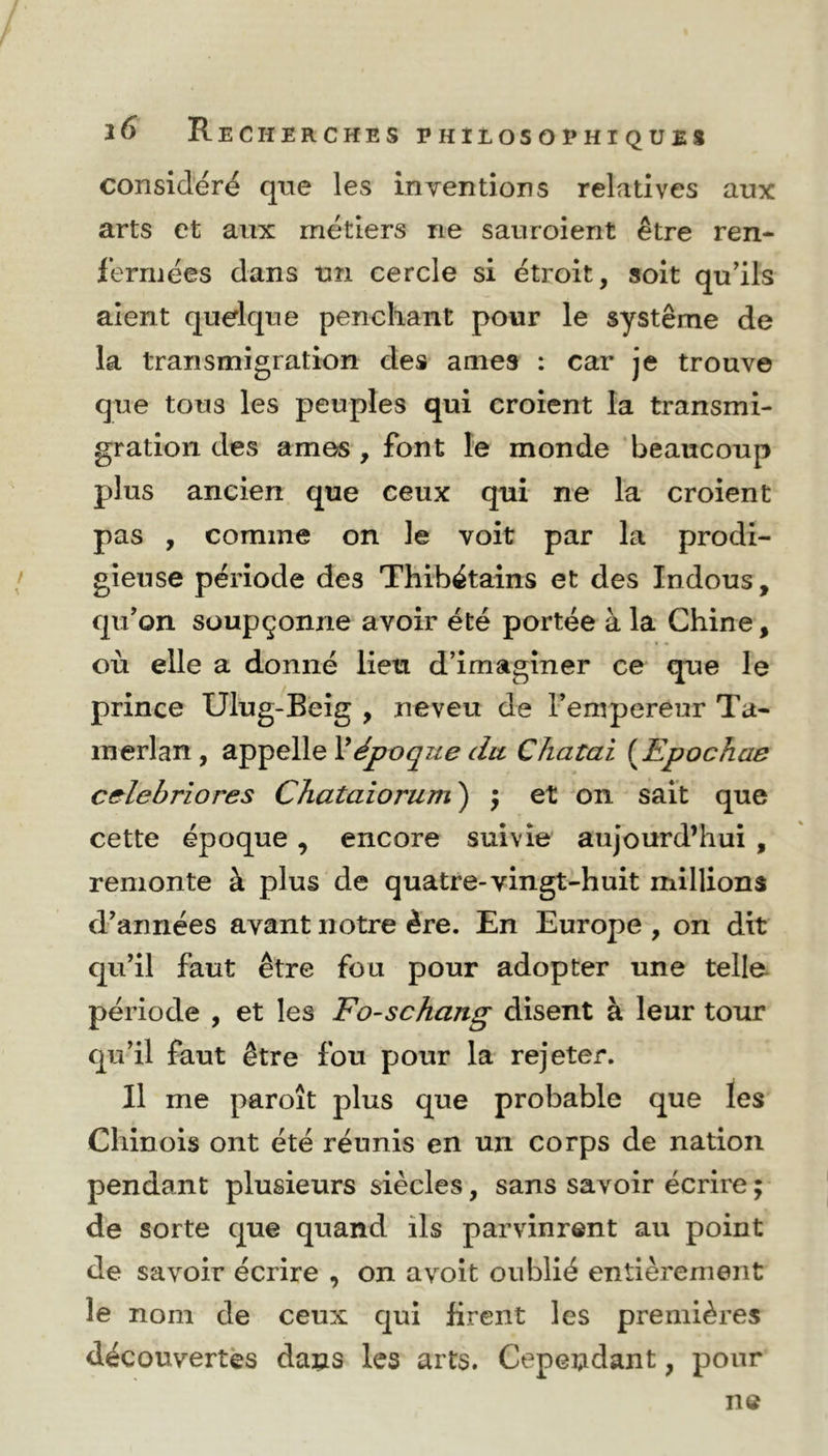 considéré que les inventions relatives aux arts et aux métiers ne sauroient être ren- fermées dans un cercle si étroit, soit qu’ils aient quelque penchant pour le système de la transmigration des âmes : car je trouve que tous les peuples qui croient la transmi- gration des âmes , font le monde beaucoup plus ancien que ceux qui ne la croient pas , comme on le voit par la prodi- gieuse période des Thibétains et des Indous, qu’on soupçonne avoir été portée à la Chine, ■ i • où elle a donné lien d’imaginer ce que le prince Ulug-Beig , neveu de l’empereur Ta- in erl an , appelle Xépoque du Chatai (Epochae celebriores Chataiorum ) ; et on sait que cette époque, encore suivie aujourd’hui , remonte à plus de quatre-vingt-huit millions d’années avant notre ère. En Europe , on dit qu’il faut être fou pour adopter une telle période , et les Fo-schang disent à leur tour qu’il faut être fou pour la rejeter. Il me paroît plus que probable que les Chinois ont été réunis en un corps de nation pendant plusieurs siècles, sans savoir écrire ; de sorte que quand ils parvinrent au point de savoir écrire , on avoit oublié entièrement le nom de ceux qui firent les premières découvertes dans les arts. Cependant, pour ne