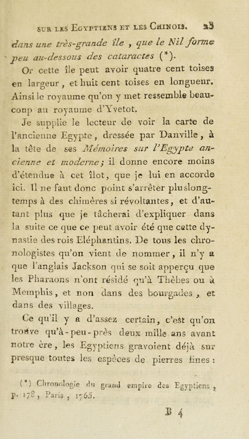 dans une très-grande île , que le Nil forme 'peu au-dessous des cataractes (*). Or cette île peut avoir quatre cent toises en largeur , et huit cent toises en longueur. Ainsi le royaume qu’on y met ressemble beau- coup au royaume d’Yvetot. Je supplie le lecteur cle voir la carte de F ancienne Egypte , dressée par Danville , à la te te de ses Mémoires sur VEgypte an- cienne et moderne y il donne encore moins d’étendue à cet îlot, que je lui en accorde ici. Tl ne faut donc point s’arrêter pluslong- temps à des chimères si révoltantes, et d’au- tant plus que je tâcherai d’expliquer dans la suite ce que ce peut avoir été que cette dy- nastie des rois Eléphantins. De tous les cliro- nologistes qu’on vient de nommer , il n’y a que l’anglais Jackson qui se soit, apperçu que les Pharaons n’ont résidé qu’à Thèbes ou à Memphis , et non dans des bourgades 9 et dans des villages. Ce qu’il y a d’assez certain, c’est qu’on trortve qu’à-peu - près deux mille ans avant notre ère, les Egyptiens gravoient déjà sur presque tontes les espèces de pierres fines : ( ) Chronologie du grand empire des Egyptiens ? £• 17C , Paris , 1765.