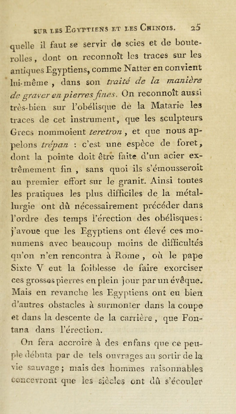 quelle il faut se seryir de scies et de boute- rolles, dont on recormoît les traces sur les antiques Egyptiens, comme Natter en convient lui* même , dans son traité de la manière de graver en pierres fines. On reconnoit aussi très-bien sur l’obélisque de la Matarîe les traces de cet instrument, que les sculpteurs Grecs nommoient teretron , et que nous ap- pelons trépan : c’est une espèce de foret, dont la pointe doit être faite d’un acier ex- trêmement fin , sans quoi ils s’émousseroit au premier effort sur le granit. Ainsi toutes les pratiques les plus difficiles de la métal- lurgie ont dû nécessairement précéder dans Tordre des temps l’érection des obélisques : j’avoue que les Egyptiens ont élevé ces mo- numens avec beaucoup moins de difficultés qu’on n’en rencontra à Rome , ou le pape Sixte V eut la foi blesse de faire exorciser ces grosses pierres en plein jour par un évêque. Mais en revanche les Egyptiens ont eu bien d’autres obstacles à surmonter dans la coupe et dans la descente de la carrière , que Fon- tana dans l’érection. On fera accroire à des en fans que ce peu- ple débuta par de tels ouvrages au sortir de la vie sauvage; mais des hommes raisonnables concevront que les siècles ont dû s’écouler