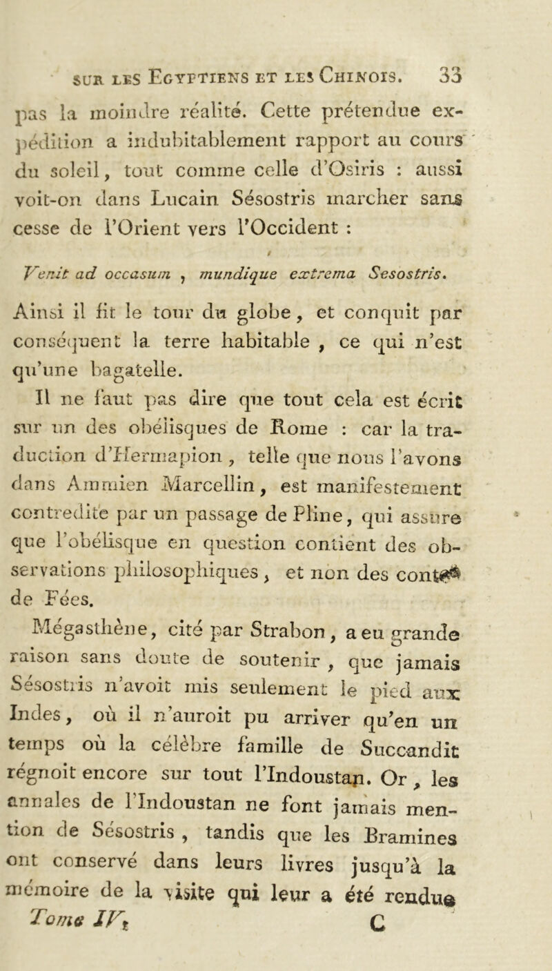 pas la moindre réalité. Cette prétendue ex- pédition a indubitablement rapport au cours du soleil, tout comme celle d’Osiris : aussi voit-on dans Lucain Sésostris marcher sans cesse de l’Orient vers l'Occident : t ' A * ’ Vr ** • ' J Venit ad occasum , mundique exire ma Sésostris. Ainsi il lit le tour du globe, et conquit par conséquent la terre habitable , ce qui n’est qu’une bagatelle. Il ne faut pas dire que tout cela est écrit sur un des obélisques de Rome : car la tra- duction d’Hermapion , telle que nous l’avons dans Am mien Marcellin, est manifestement contredite par un passage de Pline, qui assure que l’obélisque en question contient des ob- servations philosophiques , et non des cont# de Fées. Mégasthène, cité par Strabon , a eu grande raison sans doute de soutenir , que jamais Sésostris n’avoit mis seulement le pied aux Indes, où il n’auroit pu arriver qu’en un temps ou la célébré famille de Succandit régnoit encore sur tout l’Indoustaji. Or , les annales de Plndoustan ne font jamais men- *.u;n rie Sésostris , tandis que les Eramines ont conservé dans leurs livres jusqu’à la mémoire de la visite qui leur a été rendu® Tome Q