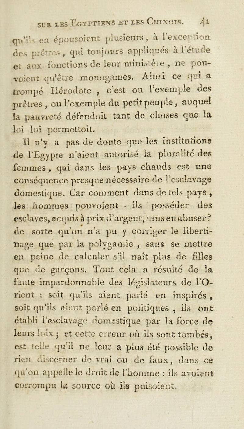 qu’ds en épousoient plus101.11 s , a 1 excej >011 des prêtres, cpn toujours appliqués à l'étude e: aux fonctions de leur ministère , ne pou- voient qu’être monogames. Ainsi ce qui a trompé Hérodote , c est ou 1 exemple des prêtres , ou l’exemple du petit peuple, auquel la pauvreté défendait tant de choses que la loi lui permettoit. Il n’y a pas de doute que les institutions de l'Egypte li aient autorisé la pluralité des femmes , qui dans les pays chauds est une conséquence presque nécessaire de l'esclavage domestique. Car comment dans de tels pays , les hommes pouvoient - ils posséder des esclaves, acquis à prix d’argent, sans en abuser? de sorte qu’on n’a pu y corriger le liberti- nage que par la polygamie , sans se mettre en peine de calculer s’il naît plus de filles que de garçons. Tout cela a résulté de la faute impardonnable des législateurs de l’O- rient ; soit qu’ils aient parlé en inspirés , soit qu’ils aient parlé en politiques , ils ont établi l’esclavage domestique par la force de leurs loix ; et cette erreur où ils sont tombés, est telle qu’il ne leur a plus été possible de rien discerner de vrai ou de faux, dans ce qu’on appelle le droit de l'homme : ils avoient corrompu la source où ils puisoient.