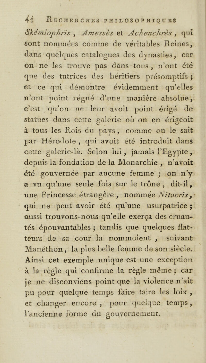 Sk ém i op Zl ri s , Amessès et Achenchrès , qui sont nommées comme de véritables Reines, dans quelques catalogues des dynasties, car on ne les trouve pas dans tous , n’ont été que des tutrices des héritiers présomptifs ; et ce qui démontre évidemment qu’elles n’ont point régné d’une manière absolue, c’est qu’on ne leur a voit point érigé de statues dans cette galerie où on en éri^eoit O o» à tous les Rois du pays, comme on le sait par Hérodote , qui avoit été introduit dans cette galerie-là. Selon lui, jamais l’Egypte , depuis la fondation de la Monarchie , n’avoit été gouvernée par aucune femme • on n’y a vu qu’une seule fois sur le trône , dit-il, une Princesse étrangère, nommée Ni toc ris, qui ne peut avoir été qu’une usurpatrice ; aussi trouvons-nous qu’elie exerça des cruau- tés épouvantables ; tandis que quelques flat- teurs de sa cour la nommoient , suivant Manéthon, la plus belle femme de son siècle* Ainsi cet exemple unique est une exception à la règle qui confirme la règle même ; car je ne disconviens point que la violence n’ait pu pour quelque temps faire taire les loix , et changer encore, pour quelque temps, l’ancienne forme du gouvernement.