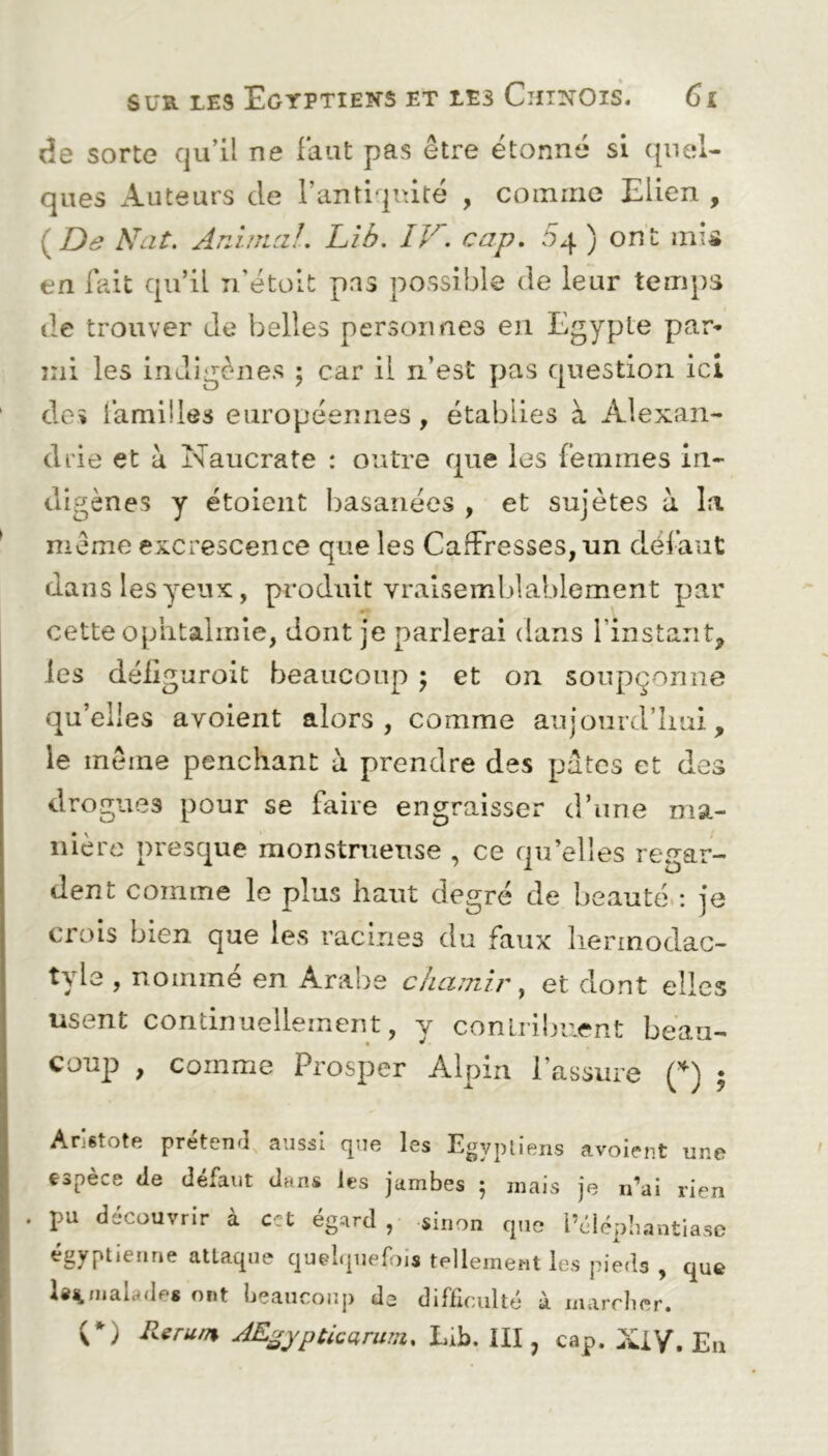 de sorte qu’il ne Faut pas être étonné si quel- ques Auteurs de l’antiquité , comme Elien , ( De Nat. Animal. Lib. IV. cap. 54 ) ont mis en fait qu’il n’étoit pas possible de leur temps de trouver de belles personnes en Egypte par» mi les indigènes ; car il n’est pas question ici dos Familles européennes , établies à Alexan- drie et a Naucrate : outre que les Femmes in- digènes y étoient basanées , et sujètes à la même excrescence que les CafFresses, un défaut dans les yeux, produit vraisemblablement par •• cette ophtalmie, dont je parlerai dans l’instant, les déiiguroit beaucoup ; et on soupçonne quelles avoient alors, comme aujourd’hui, le même penchant à prendre des pâtes et des drogues pour se faire engraisser d’une ma- nière presque monstrueuse , ce qu’elles regar- dent comme le plus haut degré de beauté : je crois bien que les racines du faux liermodac- tyie , nommé en Arabe chamir, et dont elles usent continuellement, y contribuent beau- coup , comme Prosper Alpin l’assure (*) ; Aristote prétend aussi que les Egyptiens avoient une espèce Je défaut dans les jambes 5 mais je n’ai rien . pu découvrir à cet égard , sinon que i’élépbantiase égyptienne attaque quelquefois tellement les pieds , que malades ont beaucoup de difficulté à marcher. (*) Rerum AEgypticarum. Lib. III ? cap. XIV. En