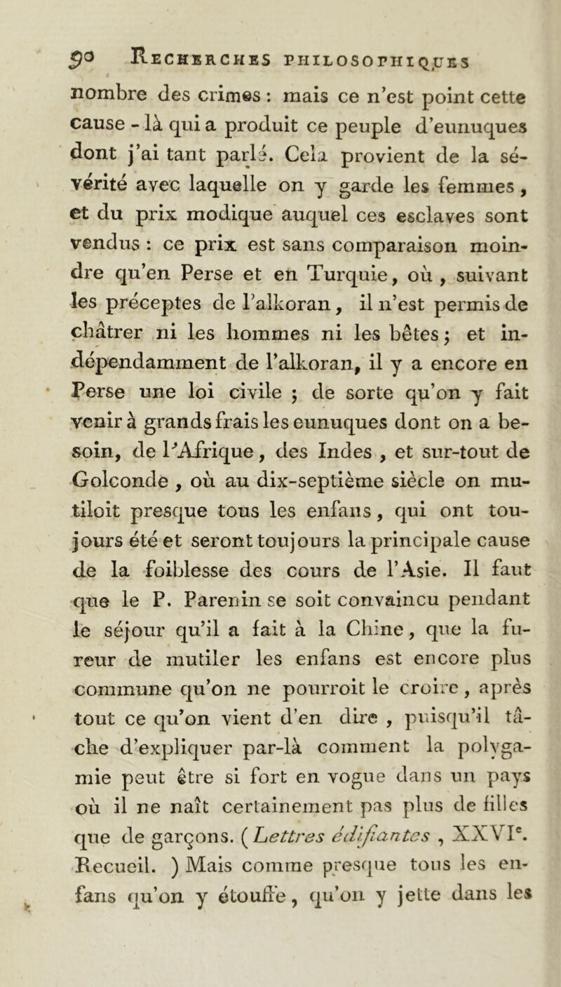 nombre des crimes : mais ce n’est point cette cause - là qui a produit ce peuple d’eunuques dont j’ai tant parlé. Cela provient de la sé- vérité avec laquelle on y garde les femmes, et du prix modique auquel ces esclaves sont vendus : ce prix est sans comparaison moin- dre qu’en Perse et en Turquie, où , suivant les préceptes de l’alkoran, il n’est permis de châtrer ni les hommes ni les bêtes ; et in- dépendamment de l’alkoran, il y a encore en Perse une loi civile ; de sorte qu’on y fait venir à grands frais les eunuques dont on a be- soin, de P Afrique, des Indes , et sur-tout de Golconde , où au dix-septième siècle on mu- tiloit presque tous les enfans, qui ont tou- jours été et seront toujours la principale cause de la foiblesse des cours de l’Asie. Il faut que le P. Parenin se soit convaincu pendant le séjour qu’il a fait à la Chine, que la fu- reur de mutiler les enfans est encore plus commune qu’on ne pourroit le croire, après tout ce qu’on vient d’en dire , puisqu’il tâ- che d’expliquer par-là comment la polyga- mie peut être si fort en vogue dans un pays où il ne naît certainement pas plus de filles que de garçons. (Lettres édifiantes , XXVIe. Recueil. ) Mais comme presque tous les en- fans qu’on y étouffe, qu’on y jette dans les