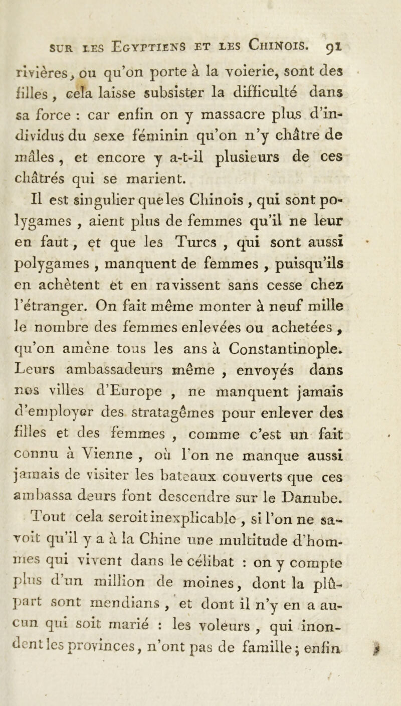 rivières > ou qu’on porte à la voierie, sont des filles , cela laisse subsister la difficulté dans sa force : car enfin on y massacre plus d’in- dividus du sexe féminin qu’on n’y châtre de mâles , et encore y a-t-il plusieurs de ces châtrés qui se marient. Il est singulier que les Chinois , qui sont po- lygames , aient plus de femmes qu’il ne leur en faut, et que les Turcs , qui sont aussi polygames , manquent de femmes , puisqu’ils en achètent et en ravissent sans cesse chez l’étranger. On fait même monter à neuf mille le nombre des femmes enlevées ou achetées , qu’on amène tous les ans à Constantinople. Leurs ambassadeurs même , envoyés dans nos villes d’Europe , ne manquent jamais d’employer des stratagèmes pour enlever des filles et des femmes , comme c’est un fait connu à Vienne , où l'on ne manque aussi jamais de visiter les bateaux couverts que ces ambassa deurs font descendre sur le Danube. Tout cela seroit inexplicable , si l’on ne sa~ voit qu’il y a à la Chine une multitude d'hom- mes qui vivent dans le célibat : on y compte plus d un million de moines, dont la plû- part sont mendians , et dont il n’y en a au- cun qui soit marié : les voleurs , qui inon- dent les provinces, n’ont pas de famille; enfin