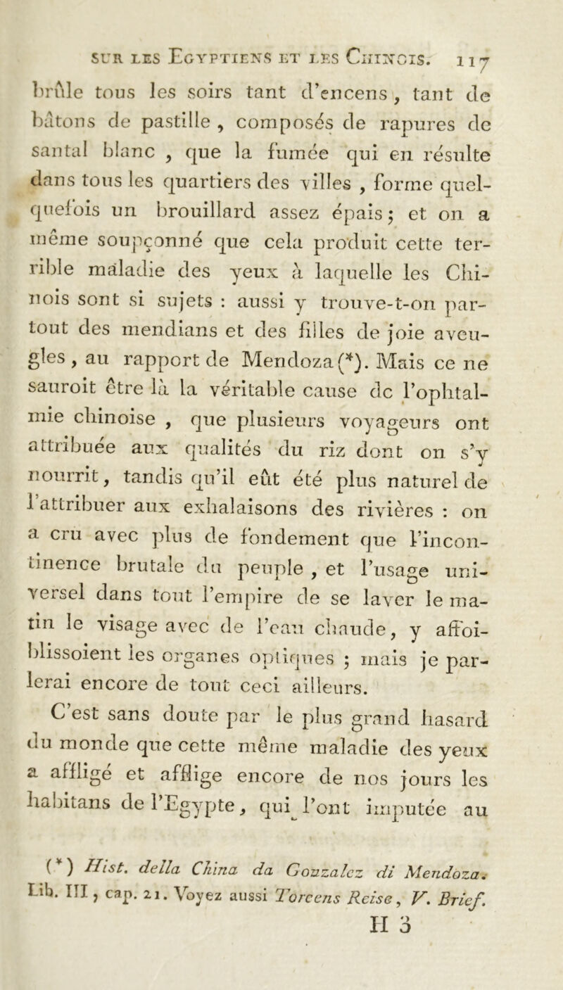 brûle tous les soirs tant d’encens , tant de bâtons de pastille , composés de rapures de santal blanc , que la fumée qui en résulte dans tous les quartiers des villes , forme quel- quefois un brouillard assez épais ; et on a même soupçonné que cela produit cette ter- rible maladie des yeux à laquelle les Chi- nois sont si sujets : aussi y trouve-t-on par- tout des mendians et des filles de joie aveu- gles , au rapport de Mendoza (*). Mais ce ne sauroit être là la véritable cause de l’ophtal- mie chinoise , que plusieurs voyageurs ont attribuée aux qualités du riz dont on s’y nourrit, tandis qu’il eut été plus naturel de 1 attribuer aux exhalaisons des rivières : on a cru avec plus de fondement que l’incon- unence brutale du peuple , et l’usage uni- ■\Gi-sel dans tout 1 empire de se laver le ma- tin le visage avec de l’eau chaude, y affoi- blissoient les organes optiques 5 mais je par- lerai encore de tout ceci ailleurs. C est sans doute par le plus grand hasard du monde que cette même maladie des yeux a afflige et afflige encore de nos jours les habitans de 1 Egypte, qui l’ont imputée au ( ) Ihst. délia China da Gonzalez di Mendoza. I ib. III, cap. 21. Voyez aussi Toreens Reise, V. Brlef. H 3