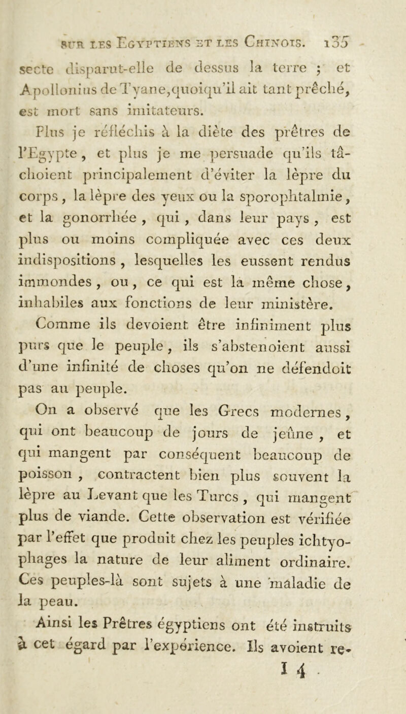 secte disparut-elle de dessus la terre ; et A pollonius de T y an e, quoiqu’il ait tant prêché, est mort sans imitateurs. Plus je réfléchis à la diète des prêtres de l’Egypte , et plus je me persuade qu’ils tâ- clioient principalement d’éviter la lèpre du corps , la lèpre des yeux ou la sporophtahnie, et la gonorrhée , qui , dans leur pays , est plus ou moins compliquée avec ces deux indispositions , lesquelles les eussent rendus immondes, ou, ce qui est la même chose, inhabiles aux fonctions de leur ministère. Comme ils dévoient être infiniment plus purs que le peuple, ils s’abstenoient aussi d’une infinité de choses qu’on ne défendoit pas au peuple. On a observé que les Grecs modernes, qui ont beaucoup de jours de jeûne , et qui mangent par conséquent beaucoup de poisson , contractent bien plus souvent la lèpre au Levant que les Turcs , qui mangent plus de viande. Cette observation est vérifiée par l’effet que produit chez les peuples ichtyo- pliages la nature de leur aliment ordinaire. Ces peuples-là sont sujets à une 'maladie de Ja peau. Ainsi les Prêtres égyptiens ont été instruits u cet egard par l’expérience. Ils avoient re*