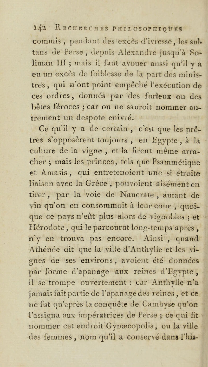 Recherches p h il osopîiiqîjés commis , pendant des excès d’ivresse, les sul- tans de Perse, depuis Alexandre jusqu’à So^ liman III ; mais il faut avouer aussi qu’il y a eu un excès de foiblesse de la part des minis- tres, qui n’ont point empêché l’exécution de ces ordres, donnés par des furieux ou des bêtes féroces ; car on ne sauroit nommer au- trement un despote enivré. Ce qu’il y a de certain , c’est que les prê- tres s’opposèrent toujours , en Egypte , à la culture de la vigne , et la firent même arra- cher ; mais les princes, tels que Psammétique et Amasis , qui entretenoient une si étroite liaison avec la Grèce , pouvoient aisément en tirer, par la voie de Naucrate , autant de vin qu’on en consornmoit à leur cour , quoi- que ce pays n’eut plus alors de vignobles ; et Hérodote , cpii le parcourut long-temps après , n’y en trouva pas encore. Ainsi , quand Athénée dit que la ville d’Anthylle et les vi- gnes de ses environs, avoient été données par forme d’apanage aux reines d’Egypte , il se trompe ouvertement : car Anthylle n’a jamais fait partie de l’apanage des reines, et ce ne fut qu’après la conquête de Cambyse qu’on l’assigna aux impératrices de Perse ; ce qui fit nommer cet endroit Gynæcopolis, ou la ville des femmes , nom qu’il a conservé dans l’iiii-