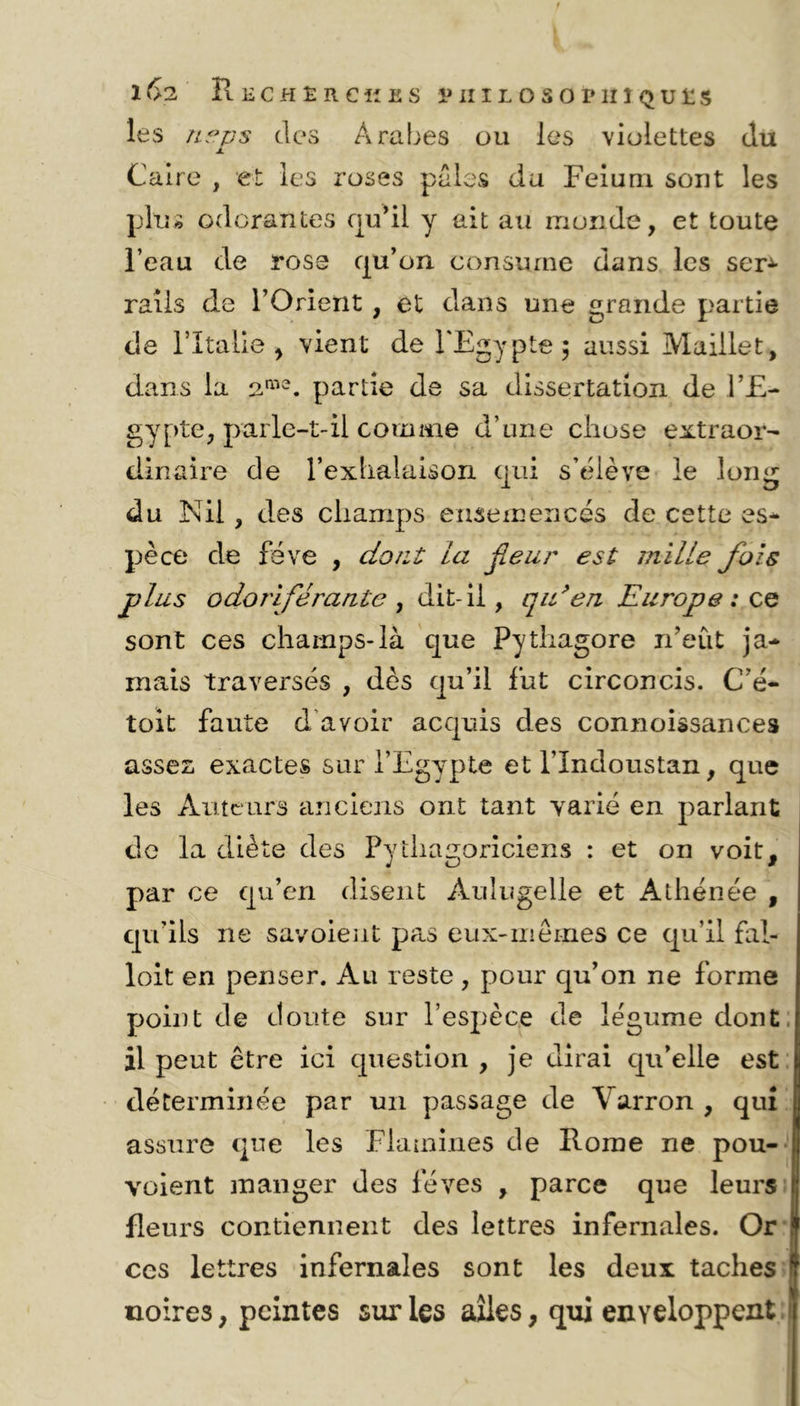 les neps des Arabes ou les violettes du j. Caire , et les roses pales da Feium sont les plus odorantes qu’il y ait au monde, et toute l’eau de rose qu’on consume dans les scr± rails de l’Orient , et dans une grande partie de l’Italie > vient de l'Egypte; aussi Maillet, dans la a™2, partie de sa dissertation de l’E- gypte, parle-t-il comme d’une chose extraor- dinaire de l’exhalaison qui s’élève le long du Nil , des champs ensemencés de cette es- pèce de fève , dont la fleur est mille fois plus odoriférante , dit-il, qu’en Europe: ce sont ces champs-là que Pythagore n’eût ja- mais traversés , dès qu’il fut circoncis. C’é- toit faute d'avoir acquis des connoissances assez exactes sur l’Egypte et l’Indoustan, que les Auteurs anciens ont tant varié en parlant de la diète des Pythagoriciens : et on voit, par ce qu’en disent Àulugelle et Athénée , qu’ils ne savoieut pas eux-mêmes ce qu’il fal- loit en penser. Au reste, pour qu’on ne forme point de doute sur l’espèce de légume dont il peut être ici question , je dirai qu’elle est déterminée par un passage de Varron , qui assure que les Flammes de Rome ne pou- voient manger des fèves , parce que leurs 1 fleurs contiennent des lettres infernales. Or ces lettres infernales sont les deux taches noires, peintes sur les ailes, qui enveloppent