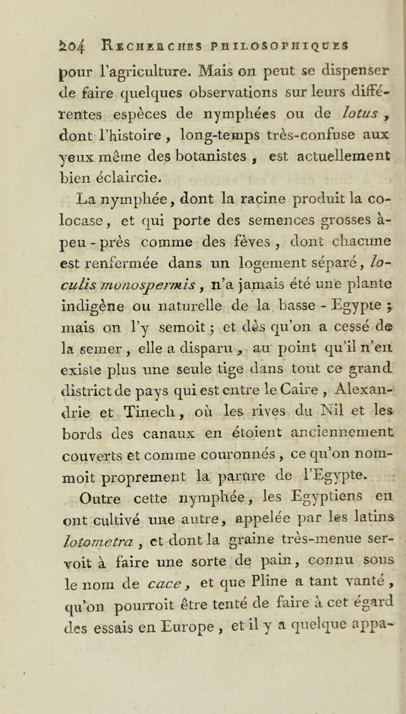 pour l’agriculture. Mais on peut se dispenser de faire quelques observations sur leurs diffe- rentes espèces de nymphées ou de lotus , dont l’histoire , long-temps très-confuse aux yeux même des botanistes , est actuellement bien éclaircie. La nymphée, dont la racine produit la co- locase, et qui porte des semences grosses à- peu - près comme des fèves , dont chacune est renfermée dans un logement séparé, lo- culis m o no sp ermis , n’a jamais été une plante indigène ou naturelle de la basse - Egypte ; mais on l’y semoit ; et dès qu’on a cessé de la semer , elle a disparu , au point qu’il n’en existe plus une seule tige dans tout ce grand district de pays qui est entre le Caire , Alexan- drie et Tinecli, où les rives du Nil et les bords des canaux en étoient anciennement couverts et comme couronnés , ce qu’on nom- moit proprement la parure de l’Egypte. Outre cette nymphée, les Egyptiens en ont cultivé une autre, appelée par les latins lotometra , et dont la graine très-menue ser- voit à faire une sorte de pain, connu sous le nom de cace, et que Pline a tant vanté , qu’on pourroit être tenté de faire à cet egard des essais en Europe , et il y a quelque appa-