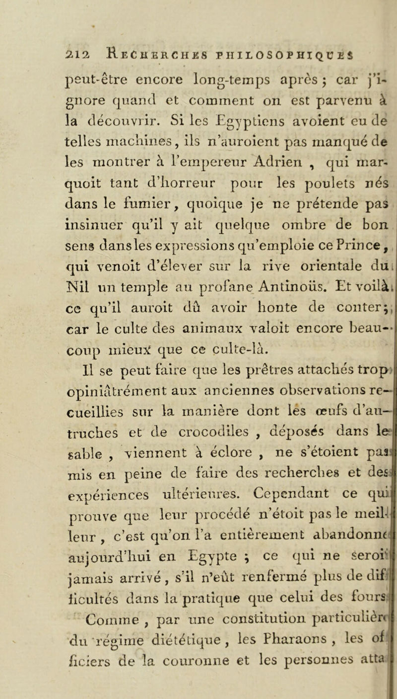 peut-être encore long-temps après ; car j’i- gnore quand et comment on est parvenu à la découvrir. Si les Egyptiens avoient eu de telles machines, ils n’auroient pas manqué de les montrer à l’empereur Adrien , qui mar- quait tant d’horreur pour les poulets nés dans le fumier, quoique je ne prétende pas insinuer qu’il y ait quelque ombre de bon sens dans les expressions qu’emploie ce Prince, qui venoit d’élever sur la rive orientale dui Nil un temple au profane Antinoüs. Etvoilài ce qu’il auroit dû avoir honte de conter;, car le culte des animaux valoit encore beau- coup mieux que ce culte-la. Il se peut faire que les prêtres attachés trop opiniâtrement aux anciennes observations re- cueillies sur la manière dont les œufs d’au- truches et de crocodiles , déposés dans le sable , viennent à éclore , ne s’étoient pas mis en peine de faire des recherches et des expériences ultérieures. Cependant ce qui prouve que leur procédé n’étoit pas le meili leur , c’est qu’on l’a entièrement abandonne i aujourd’hui en Egypte ; ce qui ne serofi jamais arrivé, s’il n’eût renfermé plus de dif iicultés dans la pratique que celui des fours Comme , par une constitution particulière I du 'régime diététique , les Pharaons , les of liciers de la couronne et les personnes atta