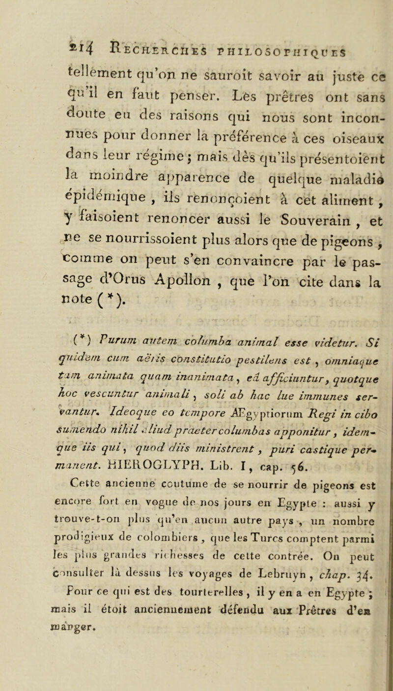 tellement qu’on ne sauroit savoir au juste ce qn il en faut penser. Les prêtres ont sans doute eu des raisons qui nous sont incon- nues pour donner la préférence à ces oiseaux dans leur régime $ mais dès qu’ils présentoient la moindre apparence de quelque maladie épidémique , ils rencnçoient à cet aliment , y faisoient renoncer aussi le Souverain , et ne se nourrissoient plus alors que de pigeons , comme on peut s’en convaincre par le pas- sage cl’O rus Apollon , que l’on cite dans la note ( * ). ( ) Pur uni au te ni columba animal esse videtur. Si quidam cum ae/is constitutio pestile/is est , otnniaque tint anima ta quam inammata , ea ajyiciiintur, quotque hoc vescuntur animali } sou ab hac lue immunes ser- vantur* Ideoque eo tcmpore Ægyptiorum Régi in cibo suniendo mhil ». hud praeter colunibas apponitur f idem- pue us qui , quod dus ministrent 9 puri castique per- manent. HIEROGLYPH. Lib. I, cap. 56. Cette ancienne coutume de se nourrir de pigeons est encore fort en vogue de nos jours en Egypte : aussi y trouve-t-on plus qu’en aucun autre pays , un nombre prodigieux de colombiers, que les Turcs comptent parmi les plus grandes richesses de cette contrée. On peut Consulter là dessus les voyages de Lebruyn , chap. 34* Pour ce qui est des tourterelles , il y en a en Egypte j mais il étoit anciennement défendu aux Prêtres d’en manger.