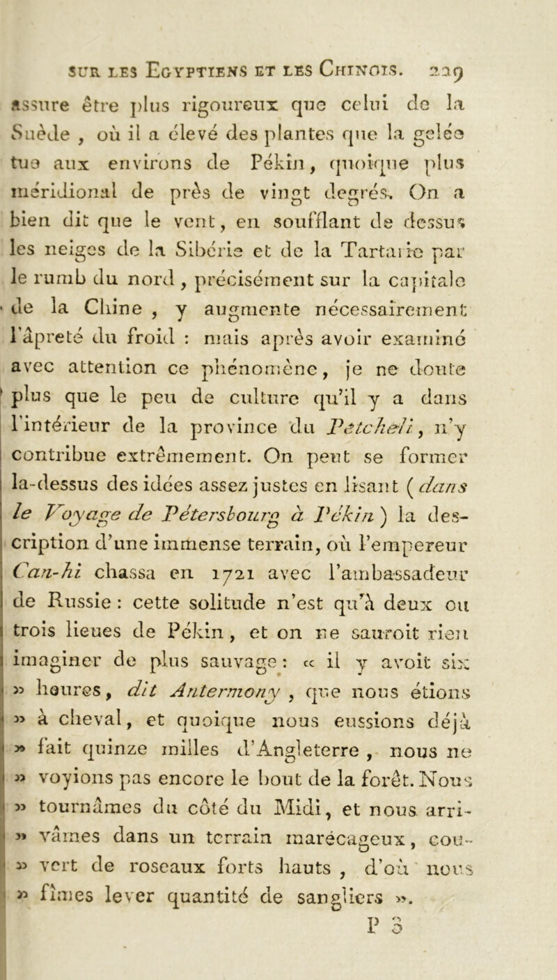 Assure être plus rigoureux que celui de la Suède , où il a élevé des plantes que la gelée tue aux environs de Pékin, quoique plus méridional de près de vingt degrés. On a bien dit que le vent, en soufflant de dessus les neiges de la Sibérie et de la Tartaiic par le rumb du nord , précisément sur la capitale de la Chine , y augmente nécessairement l’âpreté du froid : mais après avoir examine avec attention ce phénomène, je ne doute plus que le peu de culture qu’il y a dans l’intérieur de la province du Vetcheli, n’y contribue extrêmement. On peut se former la-dessus des idées assez justes en lisant ( dans le V oyage de V éte rs bourg à Vckin ) la des- cription d’une immense terrain, où l’empereur Can-hi chassa en 1721 avec l’ambassadeur de Russie : cette solitude n’est quù\ deux on trois lieues de Pékin, et on ne sauroit rien imaginer de plus sauvage : ce il y avoit six >5 heures, dit Antej'niony , que nous étions *> à cheval, et quoique nous eussions déjà » lait quinze milles d’Angleterre , nous ne » voyions pas encore le bout de la forêt. Nous » tournâmes du côté du Midi, et nous arri- » vaines dans un terrain marécageux, cou- » vert de roseaux forts hauts , d’où nous fîmes lever quantité de sangliers ».