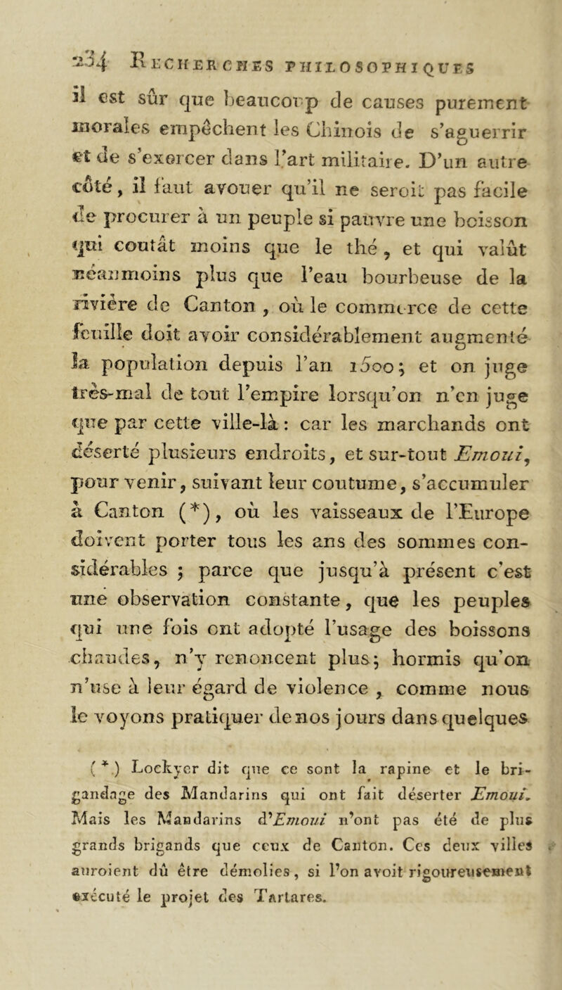 H 1’ l'CH ER C H ES PHILOSOPHIQUES il est sur que beaucoup de causes purement morales empêchent les Chinois de s’aguerrir et de s'exercer dans Fart militaire. D’un autre coté, il faut avouer qu’il ne seroit pas facile tie procurer à un peuple si pauvre une boisson qui coulât moins que le thé , et qui valut néanmoins plus que l’eau bourbeuse de la rivière de Canton , où le commerce de cette feuille doit avoir considérablement augmenté la population depuis l’an i5oo; et on juge très-mal de tout l’empire lorsqu’on n’en juge que par cette ville-là : car les marchands ont déserté plusieurs endroits, et sur-tout Emoui, pour venir, suivant leur coutume, s’accumuler à Canton (*), où les vaisseaux de l’Europe doivent porter tous les ans des sommes con- sidérables ; parce que jusqu’à présent c’est une observation constante, que les peuples qui une fois ont adopté l’usage des boissons chaudes, n’y renoncent plus; hormis qu'on n’use à leur égard de violence , comme nous le voyons pratiquer de nos jours dans quelques (*.) Lockycr dit que ce sont la rapine et le bri- gandage des Mandarins qui ont fait déserter Emoui» Mais les Mandarins d’Emoui n’ont pas été de plus grands brigands que ceux de Canton. Ces deux villes auroient dû être démolies, si l’on avoit rigoureusement exécuté le projet des Tarlares.