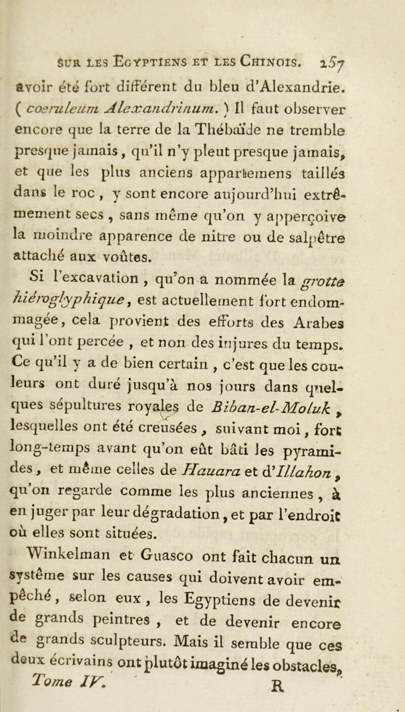 ayoir été fort différent du bleu d’Alexandrie. ( cosruleum Alexandrinum. ) Il faut observer encore que la terre de la Thébaïde ne tremble presque jamais, qu’il n’y pleut presque jamais, et que les plus anciens apparfcemens taillés dans le roc , y sont encore aujourd’hui extrê- mement secs , sans même qu’on y apperçoive la moindre apparence de nitre ou de salpêtre attaché aux voûtes. Si l’excavation , qu’on a nommée la grotte hiéroglyphique, est actuellement fort endom- magée, cela provient des efforts des Arabes qui 1 ont percée , et non des injures du temps. Ce qu’il y a de bien certain , c’est que les cou- leurs ont duré jusqu’à nos jours dans quel- ques sépultures royales de Biban-el-Moluk > lesquelles ont été creusées , suivant moi, fort long-temps avant qu’on eût bâti les pyrami- des , et même celles de Hauara et d'IlLahon 9 qu on regarde comme les plus anciennes , à en juger par leur dégradation, et par l’endroit où elles sont situées. Winkelman et Guasco ont fait chacun un système sur les causes qui doivent avoir em- pêché , selon eux , les Egyptiens de devenir de grands peintres , et de devenir encore ue grands sculpteurs. Mais il semble que ces deux écrivains ont plutôt imaginé les obstacles. Tome IV. r