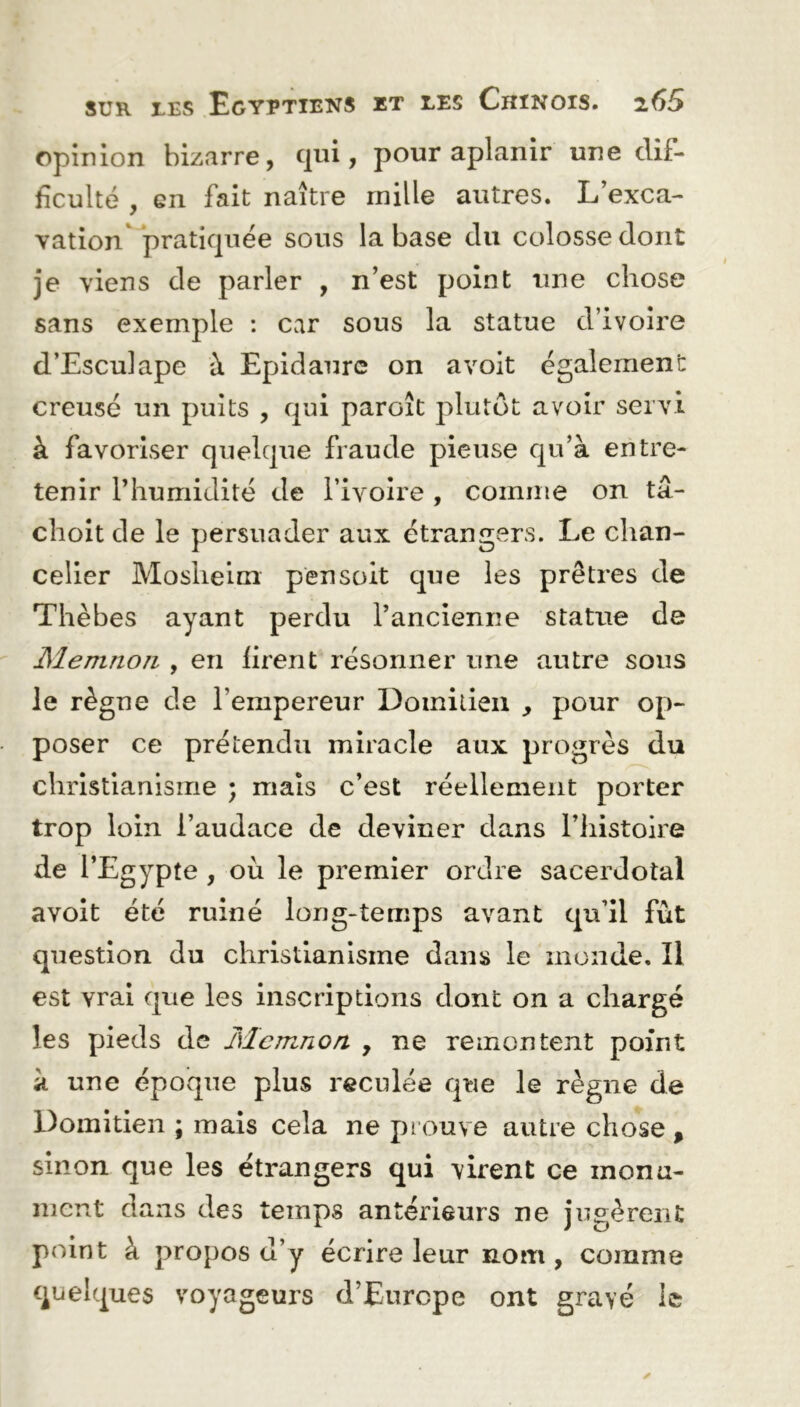 opinion bizarre, qui, pour aplanir une dif- ficulté , en fait naître mille autres. L’exca- vation pratiquée sous la base du colosse dont je viens de parler , n’est point une chose sans exemple : car sous la statue d’ivoire d’Esculape à Epidaure on avoit également creusé un puits , qui paroît plutôt avoir servi à favoriser quelque fraude pieuse qu’à entre- tenir l’humidité de l’ivoire , comme on tâ- choit de le persuader aux étrangers. Le chan- celier Mosheim pensoit que les prêtres de Thèbes ayant perdu l’ancienne statue de Memnon , en firent résonner une autre sous le règne de l’empereur Domitien , pour op- poser ce prétendu miracle aux progrès du christianisme ; mais c’est réellement porter trop loin l’audace de deviner dans l’histoire de l’Egypte , où le premier ordre sacerdotal avoit été ruiné long-temps avant qu’il fût question du christianisme dans le monde. Il est vrai que les inscriptions dont on a chargé les pieds de Memnon , ne remontent point à une époque plus reculée que le règne de Domitien ; mais cela ne prouve autre chose , sinon que les étrangers qui virent ce monu- ment dans des temps antérieurs ne jugèrent point à propos d’y écrire leur nom, comme quelques voyageurs d’Europe ont gravé le