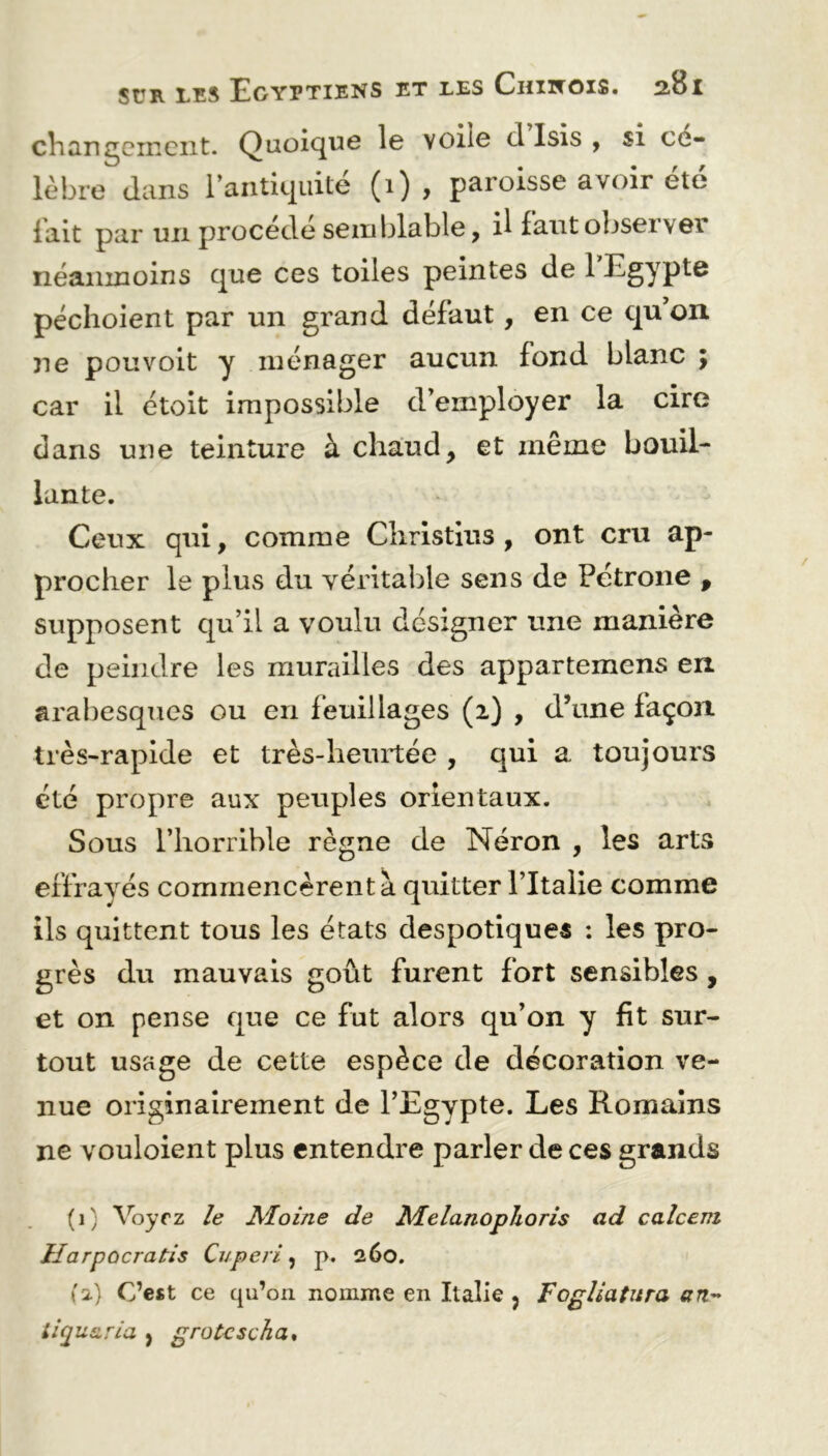 changement. Quoique le voile cl Isis , si cé- lèbre dans l’antiquité (1) y paroisse avoir ete lait par un procédé semblable, il faut obseï v©i néanmoins que ces toiles peintes de 1 Egypte péchoient par un grand défaut, en ce qu’on ne pou voit y ménager aucun fond blanc ; car il étoit impossible d’employer la cire dans une teinture à chaud9 et même bouil- lante. Ceux qui, comme Cliristius , ont cru ap- procher le plus du véritable sens de Pétrone 9 supposent qu’il a voulu designer une manière de peindre les murailles des appartenons en arabesques ou en feuillages (2) , d’une façon très-rapide et très-heurtée , qui a toujours été propre aux peuples orientaux. Sous l’horrible règne de Néron , les arts effrayés commencèrent à quitter l’Italie comme ils quittent tous les états despotiques : les pro- grès du mauvais goût furent fort sensibles , et on pense que ce fut alors qu’on y fit sur- tout usage de cette espèce de décoration ve- nue originairement de l’Egvpte. Les Romains ne vouloient plus entendre parler de ces grands (1) Voyrz le Moine de Melanophoris ad calcem Harpocratis Cuperi, p. 260. {2) C’est ce qu’on nomme en Italie ? Fogliatura an~ liquzria } grotcscha.