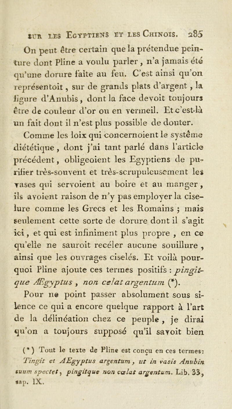 On peut être certain que la prétendue pein- ture dont Pline a voulu parler , n’a jamais été qu’une dorure faite au feu. C’est ainsi qu’on représentait, sur de grands plats d’argent , la figure d’Ànubis, dont la face devoit toujours être de couleur d’or ou en vermeil. Etc’estdà un fait dont il n’est plus possible de douter. Comme les loix qui concernoient le système diététique, dont j’ai tant parlé dans l’article précédent, obligeoient les Egyptiens de pu- rifier très-souvent et très-scrupuleusement les rases qui servoient au boire et au manger, ils a voient raison de n’y pas employer la cise- lure comme les Grecs et les Romains $ mais seulement cette sorte de dorure dont il s’agit ici, et qui est infiniment plus propre , en ce qu’elle ne sauroit receler aucune souillure , ainsi que les ouvrages ciselés. Et voilà pour- quoi Pline ajoute ces termes positifs : pingii- que Ægyptus , non es la t a rgen tu m (*). Pour ne point passer absolument sous si- lence ce qui a encore quelque rapport à l’art de la délinéation chez ce peuple , je dirai qu’on a toujours supposé qu’il savoit bien (*) Tout le texte de Pline est conçu en ces termes: Tingit et AEgyptus argentum, ut in vasis Anubin suum spectçt ? pingitque non ççslat argentum, Lib, 33, «ap. IX. V