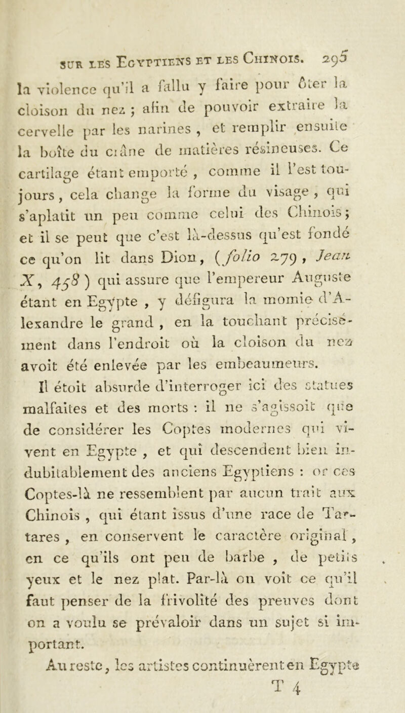 la violence qu’il a fallu y faire pour ôter la cloison du nez ; afin de pouvoir extraire la cervelle par les narines , et remplir ensuite la boîte du crâne de matières résineuses. Ce cartilage étant emporte , comme il 1 est tou- jours , cela change la forme du visage , qui s’aplatit un peu comme celui des Chinois; et il se peut que c’est là-dessus qu est ronde ce qu’on lit dans Dion, { folio —79» X, 458) qui assure que l’empereur Auguste étant en Egypte , y défigura la momie d’A- lexandre le grand , en la touchant précise- ment dans l’endroit où la cloison du rca avoit été enlevée par les embeaumeurs. Il étoit absurde d’interroger ici des statues malfaites et des morts : il ne s’agissoit que de considérer les Coptes modernes qui vi- vent en Egypte , et qui descendent bien in- dubitablement des anciens Egyptiens : or ces Coptes-là ne ressemblent par aucun trait aux Chinois , qui étant issus d’une race de Ta**- tares , en conservent le caractère original , en ce qu’ils ont peu de barbe , de petiis yeux et le nez plat. Par-là 011 voit ce qu’il faut penser de la frivolité des preuves dont on a voulu se prévaloir dans un sujet si im- portant. Au reste, les artistes continuèrent en Egypte