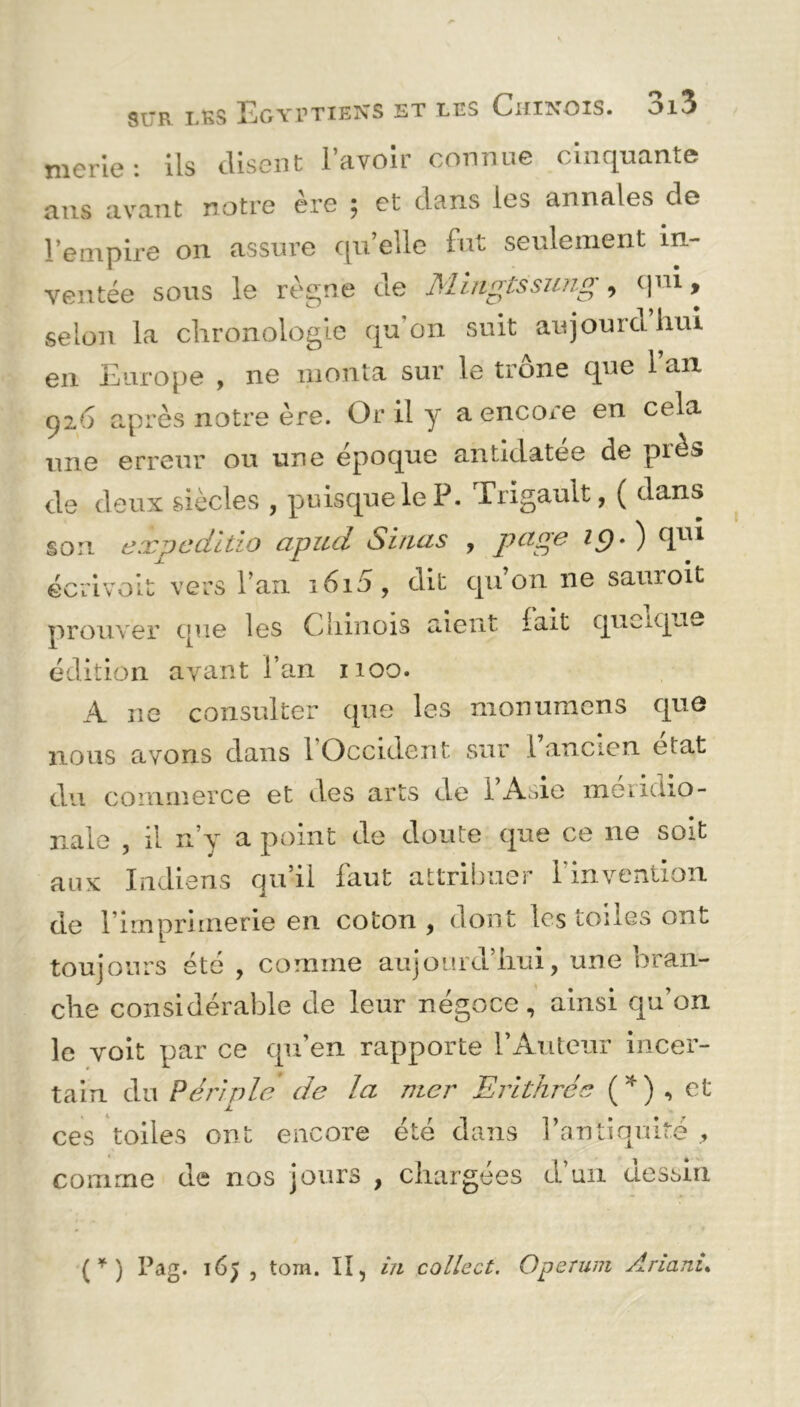 merie: ils disent l’avoir connue cinquante ans avant notre ère ; et dans les annales de l’empire on assure qu’elle fut seulement in- ventée sous le règne de Mingtssung, qui, selon la chronologie qu’on suit aujourdhui en Europe , ne monta sur le trône que l’an 926 après notre ère. Or il y a encore en cela une erreur ou une époque antidatée de piès de deux siècles , puisque le P. Trigault, ( dans son expeditio apud Sinus , page i()- ) qui écrivait vers l’an 1610, dit qu’on ne sauroit prouver que les Chinois aient lait quoique édition avant l’an 1100. A ne consulter que les monumens que nous avons dans 1 Occident sur 1 ancien état du commerce et des arts de l’Asie méridio- nale , il n’y a point de doute que ce ne soit aux Indiens qu’il faut attribuer l'invention de l’imprimerie en coton , dont les toiles ont toujours été , comme aujourd’hui, une bran- che considérable de leur négoce, ainsi qu’on le voit par ce qu’en rapporte l’Auteur incer- tain du Péri vie de la mer Erithrée ( * ) , et ces toiles ont encore été dans l’antiquité , comme de nos jours , chargées d’un dessin ( * ) Pag. 16} , tom. Il, in collect. Operum Anani.