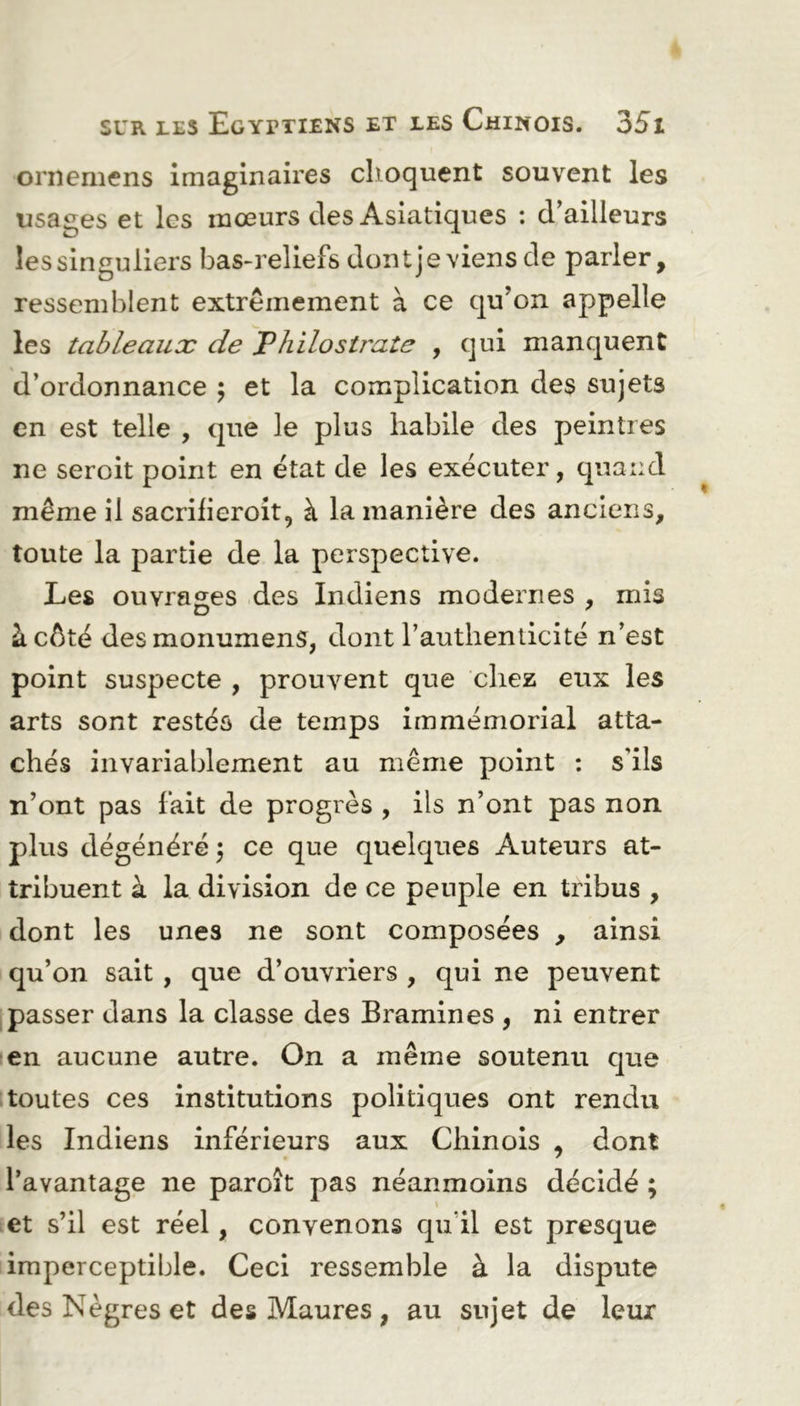 ornemens imaginaires choquent souvent les usages et les mœurs des Asiatiques : d’ailleurs les singuliers bas-reliefs dont je viens de parler, ressemblent extrêmement à ce qu’on appelle les tableaux de Philostrate , qui manquent d’ordonnance ; et la complication des sujets en est telle , que le plus habile des peintres ne seroit point en état de les exécuter, quand même il sacrifieroit, à la manière des anciens, toute la partie de la perspective. Les ouvrages des Indiens modernes , mis D 7 à côté des monumens, dont l’authenticité n’est point suspecte , prouvent que chez eux les arts sont restés de temps immémorial atta- chés invariablement au même point : s’ils n’ont pas fait de progrès , ils n’ont pas non plus dégénéré \ ce que quelques Auteurs at- tribuent à la division de ce peuple en tribus , dont les unes ne sont composées , ainsi qu’on sait , que d’ouvriers , qui ne peuvent passer dans la classe des Bramines , ni entrer en aucune autre. On a même soutenu que toutes ces institutions politiques ont rendu les Indiens inférieurs aux Chinois , dont l’avantage ne paroît pas néanmoins décidé ; et s’il est réel, convenons qu’il est presque imperceptible. Ceci ressemble à la dispute des Nègres et des Maures , au sujet de leux