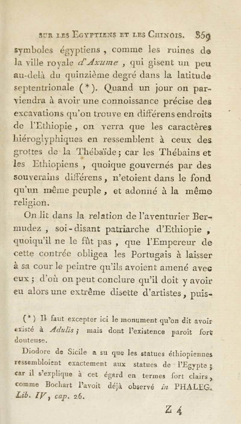 symboles égyptiens , comme les ruines do la ville royale cTAxume , qui gisent un peu au-delà du quinzième degré dans la latitude septentrionale ( * ). Quand un jour on par- viendra à avoir une connoissance précise des excavations qu’on trouve en difîérens endroits de l’Ethiopie , on verra que les caractères hiéroglyphiques en ressemblent à ceux des grottes de la Thébaïde \ car les Thébains et les Ethiopiens , quoique gouvernés par des souverains difFérens, n’etoient dans le fond qu’un meme peuple , et adonné à la mémo religion. On lit dans la relation de l’aventurier Ber- nmdez , soi - disant patriarche d’Ethiopie , quoiqu’il ne le fût pas , que l’Empereur de cette contrée obligea les Portugais à laisser à sa cour le peintre qu’ils a voient amené aveG eux ; d’où on peut conclure qu’il doit y avoir eu alors une extrême disette d’artistes, puis» ( * ) B Faut excepter ici le monument qu’on dit avoir £XiSk.e a A du lis j mais dont l’existence paroît forï douteuse. IDiodore de oicile a su que les statues éthiopiennes ressembloient exactement aux statues de l’Egypte 5. car il s explique a cet egard en termes fort clairs ? comme Bochart l’avoit déjà observé in PHALEG. Lib. IV} cap. 26.