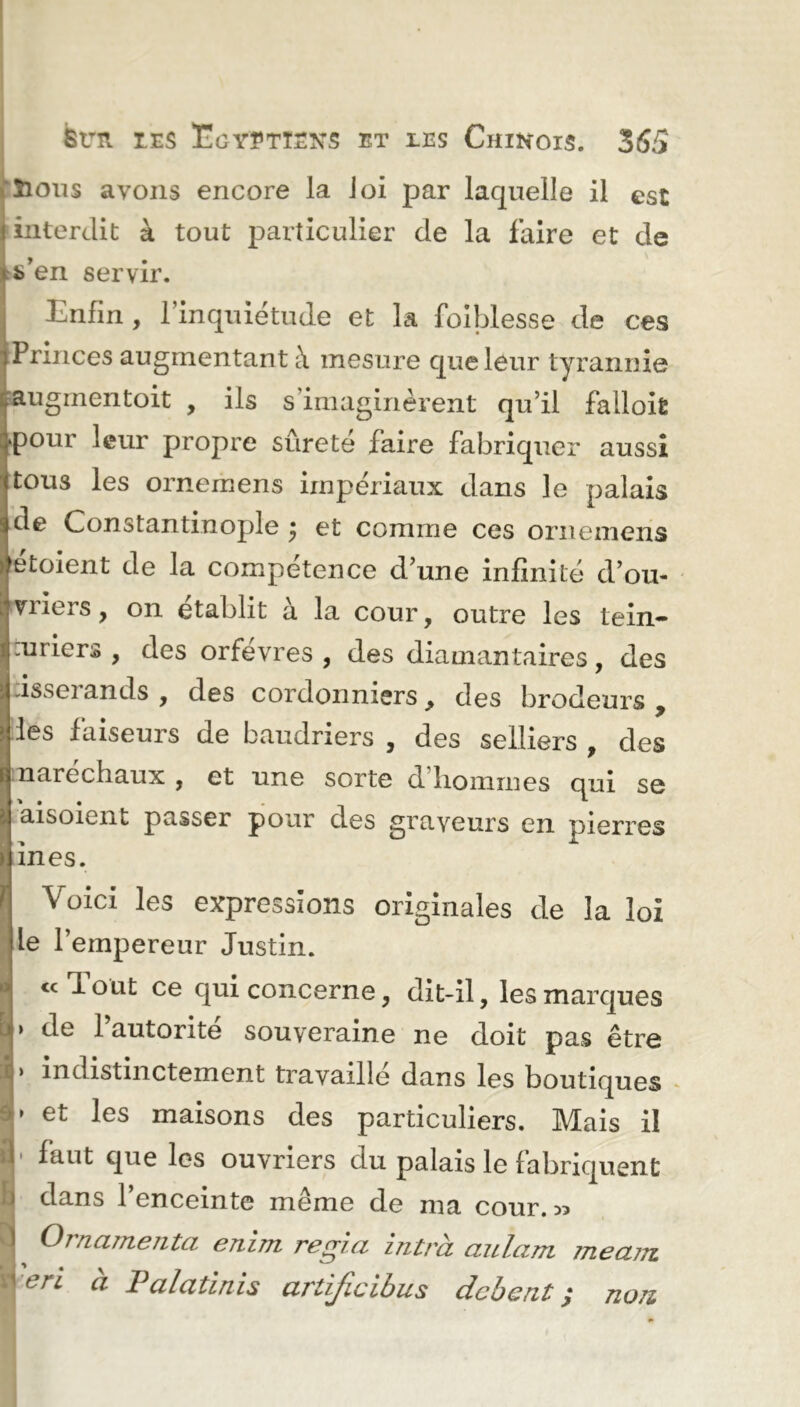 Sious avons encore la loi par laquelle il est interdit à tout particulier de la faire et de Ven servir. Enfin, l’inquiétude et la foiblesse de ces Princes augmentant à mesure que leur tyrannie augmentoit , ils s’imaginèrent qu’il falloir pour leur propre sûreté faire fabriquer aussi tous les ornemens impériaux dans le palais de Constantinople ; et comme ces ornemens etoient de la compétence d’une infinité d’ou- vriers , on établit à la cour, outre les tein- unicrs , des orfèvres, des diamantaires, des visseiands , des cordonniers > des brodeurs 9 les faiseurs de baudriers , des selliers , des narechaux , et une sorte d hommes qui se aisoient passer pour des graveurs en pierres in es. Voici les expressions originales de la loi le l’empereur Justin. «eJout ce qui concerne, dit-il, les marques de l’autorité souveraine ne doit pas être indistinctement travaille dans les boutiques et les maisons des particuliers. Mais il faut que les ouvriers du palais le fabriquent dans l’enceinte même de ma conr. ^ ^ Ornamenta enlm régla Intrà aulam meajTi b eri à Palatinis artijicibus debent j non