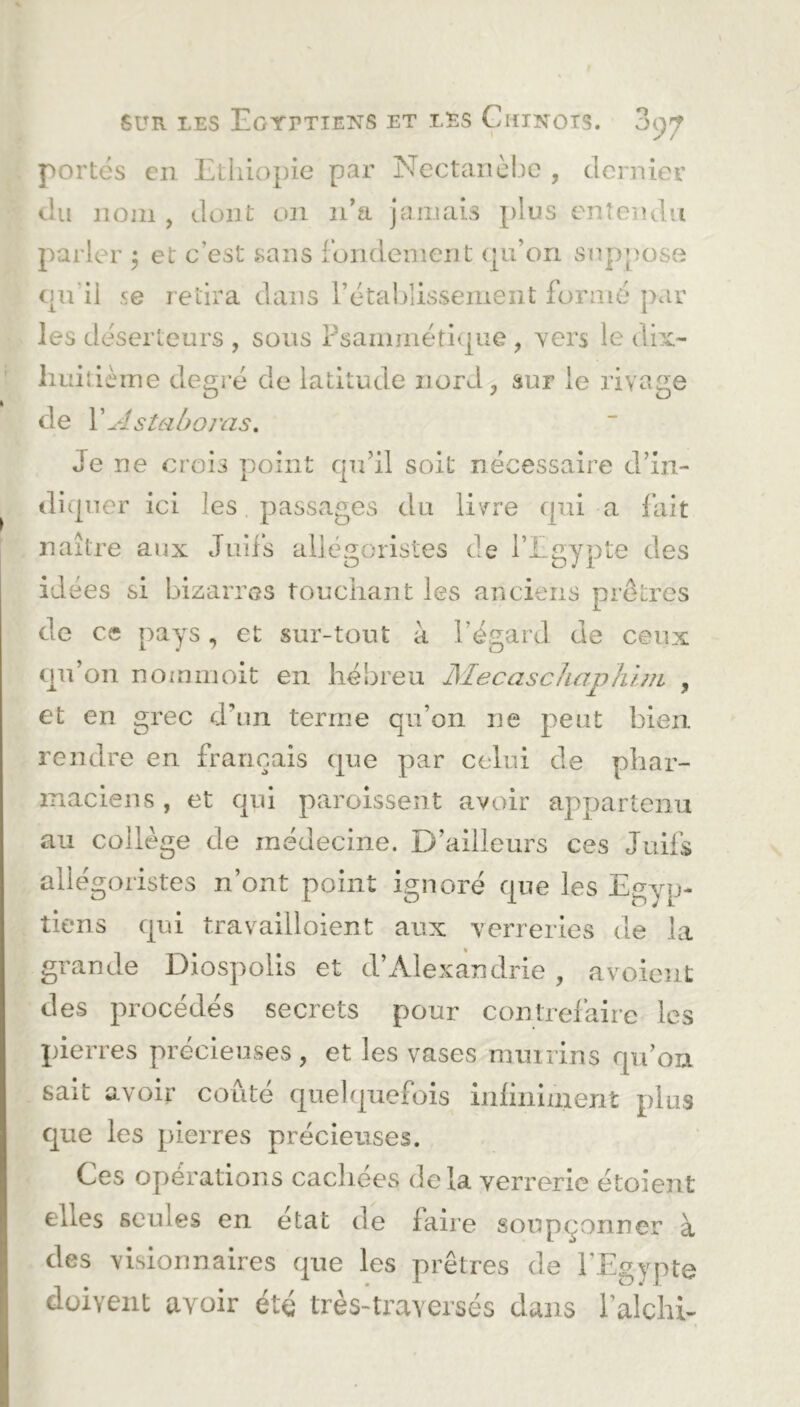 portes en Ethiopie par Nectanèbe , dernier du nom , dont on n’a jamais plus entendu parler $ et' c'est sans fondement qu’on suppose qu’il se retira dans l’établissement formé par les déserteurs, sous Psammétique, y ers le dix- huitième degré de latitude nord, sur le rivage de YAstahoras. Je ne crois point qu’il soit nécessaire d’in- diquer ici les passages du livre qui a fait naître aux Juifs allégoristes de l’Egypte des idées si bizarres touchant les anciens prêtres de ce pays, et sur-tout à l’égard de ceux qu’on nommoit en hébreu JSïecasc hap h un, , et en grec d’un terme qu’on ne peut bien rendre en français que par celui de phar- maciens , et qui paroissent avoir appartenu au collège de médecine. D’ailleurs ces Juifs allégoristes n’ont point ignoré que les Egyp- tiens qui travailloient aux verreries de la grande Diospolis et d’Alexandrie , a voient des procédés secrets pour contrefaire les pierres précieuses, et les vases mmrins qu’on sait avoir coûté quelquefois infiniment plus que les pierres précieuses. Ces opérations cacîiées delà verrerie étoient ehes seines en état de faire soupçonner à des visionnaires que les prêtres de l’Egypte doivent avoir été très-traverses dans l’alchi-